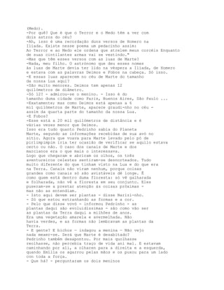 (Medo).
-Por quê? Que é que o Terror e o Medo têm a ver com
dois astros do céu?
-Ah, isso é uma recordação duns versos de Homero na
Ilíada. Existe nesse poema um pedacinho assim:
Ao Terror e ao Medo ele ordena que atrelem meus corcéis Enquanto
de suas cintilantes armas vai se vestindo."
-Mas que têm esses versos com as luas de Marte?
-Nada, meu filho. O astrónomo que deu esses nomes
às luas de Marte devia ter lido na véspera a Ilíada, de Homero
e estava com as palavras Deimos e Fobos na cabeça. Só isso.
-E essas luas aparecem no céu de Marte do tamanho
da nossa Lua aqui?
-São muito menores. Deimos tem apenas 12
quilómetros de diâmetro.
-Só 12? - admirou-se o menino. - Isso é do
tamanho duma cidade como Paris, Buenos Aires, São Paulo ...
-Exatamente; mas como Deimos está apenas a 6
mil quilómetros de Marte, aparece graudi-nho no céu -
assim da quarta parte do tamanho da nossa Lua.
-E Fobos?
-Esse está a 20 mil quilómetros de distância e é
várias vezes menor que Deimos.
Isso era tudo quanto Pedrinho sabia do Planeta
Marte, segundo as informações recebidas de sua avó no
sítio. Agora que voava para Marte levado pelo pó de
pirlimpimpim iria ter ocasião de verificar se aquilo estava
certo ou não. O caso dos canais de Marte e dos
marcianos era o que mais o interessava.
Logo que chegaram e abriram os olhos, os três
aventureiros celestes sentiram-se desnorteados. Tudo
muito diferente do que tinham visto na Lua e do que era
na Terra. Canais não viram nenhum, porque coisas
grandes como canais só são avistáveis dê longe. Ê
como quem está dentro duma floresta: só vê galharada
e folharada, não vê a floresta em seu conjunto. Eles
puseram-se a prestar atenção às coisas próximas -
mas não as entendiam.
- Isto aqui devem ser plantas - disse Narizi-nho.
- Só que estou estranhando as formas e a cor.
- Pelo que disse vovó - informou Pedrinho - as
plantas daqui são evoluidíssimas - são como vão ser
as plantas da Terra daqui a milhões de anos.
Era uma vegetação amarela e avermelhada. Não
havia verdes, e as formas não lembravam as plantas da
Terra.
- E gente? E bichos — indagou a menina — Não vejo
nada mexer-se. Será que Marte é desabitado?
Pedrinho também desapontou. Por mais quolhasse
reolhasse, não percebia traço de vida ani mal. E estavam
caminhando por ali, a olharen para a direita e a esquerda,
quando Emília os agarrou pelas mãos e os puxou para um lado
con toda a força.
- Que há? - perguntaram os dois meninos
 