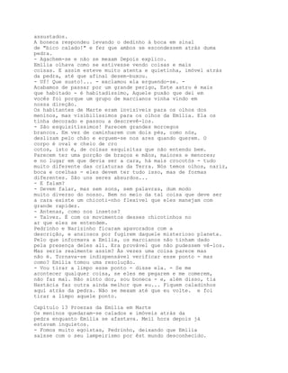 assustados.
A boneca respondeu levando o dedinho à boca em sinal
de "bico calado!" e fez que ambos se escondessem atrás duma
pedra.
- Agachem-se e não se mexam Depois explico.
Emília olhava como se estivesse vendo coisas e mais
coisas. E assim esteve muito atenta e quietinha, imóvel atrás
da pedra, até que afinal desem-buxou.
- Uf! Que susto!... - exclamou ela erguendo-se. -
Acabamos de passar por um grande perigo, Este astro é mais
que habitado - é habitadíssimo, Aquele puxão que dei em
vocês foi porque um grupo de marcianos vinha vindo em
nossa direção.
Os habitantes de Marte eram invisíveis para os olhos dos
meninos, mas visibilíssimos para os olhos da Emília. Ela os
tinha decorado e passou a descrevê-los.
- São esquisitíssimos! Parecem grandes morcegos
brancos. Em vez de caminharem com dois pés, como nós,
deslizam pelo chão e erguem-se nos ares quando querem. O
corpo é oval e cheio de cro
cotos, isto é, de coisas esquisitas que não entendo bem.
Parecem ter uma porção de braços e mãos, maiores e menores;
e no lugar em que devia ser a cara, há mais crocotós - tudo
muito diferente das criaturas da Terra. Nós temos olhos, nariz,
boca e orelhas - eles devem ter tudo isso, mas de formas
diferentes. São uns seres absurdos...
- E falam?
- Devem falar, mas sem sons, sem palavras, dum modo
muito diverso do nosso. Bem no meio da tal coisa que deve ser
a cara existe um chicoti-nho flexível que eles manejam com
grande rapidez.
- Antenas, como nos insetos?
- Talvez. É com os movimentos desses chicotinhos no
ar que eles se entendem.
Pedrinho e Narizinho ficaram apavorados com a
descrição, e ansiosos por fugirem daquele misterioso planeta.
Pelo que informava a Emília, os marcianos não tinham dado
pela presença deles ali. Era provável que não pudessem vê-los.
Mas seria realmente assim? Às vezes uma coisa parece mas
não é. Tornava-se indispensável verificar esse ponto - mas
como? Emília tomou uma resolução.
- Vou tirar a limpo esse ponto - disse ela. - Se me
acontecer qualquer coisa, se eles me pegarem e me comerem,
não faz mal. Não sinto dor, sou boneca - e, além disso, tia
Nastácia faz outra ainda melhor que eu... Fiquem caladinhos
aqui atrás da pedra. Não se mexam até que eu volte. e foi
tirar a limpo aquele ponto.

Capítulo 13 Proezas da Emília em Marte
Os meninos quedaram-se calados e imóveis atrás da
pedra enquanto Emília se afastava. Meií hora depois já
estavam inquietos.
- Fomos muito egoístas, Pedrinho, deixando que Emília
saísse com o seu lampeirismo por êst mundo desconhecido.
 