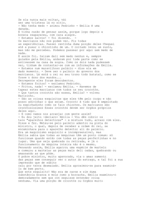 Se ela nunca mais voltar, vái
ser uma tristeza lá no sítio.
- Não tenha medo - animou Pedrinho - Emília é uma
danada.
E tinha razão de pensar assim, porque logo depois a
boneca reapareceu, com cara alegre.
- Estamos salvos! - foi dizendo. -
Os marcianos não nos podem ver. Fiz todas
as experiências. Passei rentinha duma porção deles Cheguei
até a puxar o chicotíuho de um. O coitado levou um susto,
mas não me percebeu. Podemos passear por aqui sem medo de
nada.
E assim foi. Saíram dali sem medo nenhun e, sempre
guiados pela Emília, andaram por toda parte como se
estivessem na casa da sogra. Como os dois nada pudessem
ver, tinham de contentar-se com as informações da Emília.
- Estamos num maravilhoso palácio - diss ela em
dado momento. - Deve ser o palácio do governo dos
marcianos. Lá está o rei no seu trono todo batatal, como se
fosse o dono dos mundos...
Derrepente eles foram descubertos.
- Estamos fritos! - exclamou Pedrinho.
- Fritos, nada! - exclamou Emília. - Havemos de
tapear estes marcianos com todos os seu crocotós.
- Que tantos crocotós são esses, Emília? - volveu
Narizinho.
- São as coisas esquisitas que eles têm pelo corpo e não
posso adivinhar o que sejam. Crocotc é tudo que é empelotado
ou espichadinho como os tais chicotes. Os marcianos são
crocotosíssimos Esses crocotós devem ser órgãos próprios
deles aqui.
- E como vamos nos arranjar com gente assim?
- Eu dou jeito —declaro- Emília - Vou dês cobrir os
tais "aparelhos detectores" - e misture tudo, arraso com eles.
Disse e fez. Meteu-se pelo palácio adentro na pista do
ministro, o qual, depois de receber a ordem do rei, se
encaminhara para o aparelho detector ali do palácio.
Era um maquinismo esquisito e incompreensível, mas
Emília sabia que todas as máquinas têm um ponto comum: só
funcionam quando estão com todas as peças perfeitinhas e no
lugar. Uma que seja quebrada ou retirada, e já o
funcionamento da máquina inteira não é o mesmo.
Pensando assim, Emília agarrou uma espécie de martelo
e começou a martelar as peças mais deli cadas, quebrando ou
amassando as que pôde.
O pobre ministro, muito apavorado, via o amas samento
das peças sem conseguir ver o autor do estrago, e tal foi a sua
impressão que de súbito
caiu por terra desmaiado. Emília aproximou-se para examiná-
lo de bem perto.
Que ente esquisito! Não era de carne e sim duma
substância branca e mole como a borracha. Emília examinou-o
demoradamente sem que con seguisse entender coisa
nenhuma. Via uma porção de crocotós ou órgãos muito
 