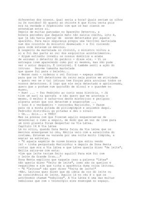 diferentes dos nossos. Qual seria a boca? Quais seriam os olhos
ou Os ouvidos? Só quanto ao chicote é que ficou certa pois
era na verdade o órgãozinho com que os mar cianos se
entendiam entre si.
Depois de muitas pancadas no Aparelho Detector, a
boneca percebeu que daquele mato não sairia coelho, isto é,
que já não havia perigo de serem detectados por aquele
aparelho. Para mais segurança pregou uma terrível martelada
num dos crocotós do ministro desmaiado - e foi correndo
para onde estavam os meninos.
A respeito da martelada no crocotó, o ministro voltou a
si e foi dar parte ao rei dos esquisitos acontecimentos.
- Algum estranho invadiu os nossos domínios e acaba
de arrumar o detector do palácio - disse ele. - Vi os
estragos irem aparecendo como por si mesmos, mas não pude
ver o autor daquilo, É invisível. E também senti a ação do
intruso   Deu-me tamanha martelada
que quase fui para o beleléu...
- Nesse caso - ordenou o rei furioso - expeça ordem
para que os 500 detectores do reino seja postos em atividade
- quero ver se o tal intruso tem forças para arruinar todos os
nossos detectores. E logo que ele seja detectado e aprisionado,
guero gue o ponham num garrafão de álcool e o guardem no
museu.
- Hum! ... - fez Pedrinho ao ouvir essa história. - Já
tive um saci na garrafa e não quero que me aconteça o
mesmo. O melhor é safar-nos deste misterioso e perigoso
planeta antes que nos detectem e engarrafem ...
- Isso é o verdadeiro - concordou Narizinho. - Passe
para cá a minha pitada de pirlimpimpim e azulemos daqui.
Pedrinho distribuiu as pitadas e deu o sinal:
- Um... dois... e TRÊS!
Mas na pressa com que fizeram aquilo esqueceram-se de
determinar o rumo a seguir, de modo que em vez de irem para
um novo planeta foram despertar na Via Látea.
Capítulo 14 A Via Látea
Lá no sítio, quando Dona Benta falou da Via Látea que os
meninos enxergavam no céu, Emília veio com a asneirinha do
costume. Estavam na varanda por uma noite muito límpida, a
espiar as estrelas.
- "E aquela espécie de nuvem branca que estou vendo
lá? - tinha perguntado Narizinho; e depois de Dona Benta
contar que era a Via Látea e que Látea queria dizer "de leite",
Emília saíra-se com esta:
-Com que leite teriam feito aquilo? Para mim foi com
o leite da Grande Ursa..."
Dona Benta explicou que naquele caso a palavra "látea"
não queria dizer "feito de leite", como são os queijos e
requeijões e sim que tinha a aparência duma coisa leitosa.
- "E "leitosa" não quer dizer "feita de leite?"
-Não. Leitosa quer dizer que dá ideia da cor do leite ou
da consistência do leite. Aquilo lá no céu é o que os
astrónomos chamam "nebulosa". A Via Látea é uma das muitas
nebulosas que com o telescópio eles enxergam no espaço.
 