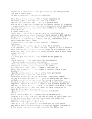 Deram-lhe o nome de Via Látea por causa da cor branquicenta
com que a vemos daqui.
-E que é nebulosa? - perguntara Pedrinho.

Dona Benta coçou a cabeça. Não é fácil explicar às
crianças o que é uma nebulosa. Por fim disse:
-Há várias hipóteses, meu filho. A hipótese mais
aceita hoje é que são verdadeiros universos dentro do Universo
- arquipélagos de estrelas em tais quantidades que à distância
parecem uma nebulosa, uma nuvem. São milhões de estrelas
afastadíssimas.
- Todas como o Sol?
-Sim, meu filho. O Sol é uma estrela da infinidade de
estrelas que há no espaço infinito. Está apenas a 150 milhões
de quilómetros daqui, tão pertinho que sua luz leva só 8
minutos e 18 segundos para chegar até cá, caminhando com a
velocidade que vocês sabem...
-Trezentos mil quilómetros por segundo - lembrou
Pedrinho.
-Isso mesmo. Veja como é perto o Sol! Em 8 minutos
e 18 segundos a sua luz chega até nós. Depois do Sol a estrela
mais próxima da Terra está a 40 trilhões de quilómetros ou 4
anos-luz. Quer dizer que a luz dessa estrela leva 4 anos para
chegar até nós.
-Irra! ...
- E sabe que essa estrela está também muito perto de
nós?
-Será possível? - exclamou Pedrinho assombrado.
- Haverá ainda coisas mais distantes?
-Sim, meu filho. Os modernos telescópios revelam
nebulosas a 500 milhões de anos-luz da Terra...
-Quinhentos milhões, vovó? - repetiu Pedrinho no
maior dos assombros. - Isso também e demais; chega a ser
desaforo ...
-Quando inventarem telescópios ainda mais poderosos
que os de hoje, é possível que essas
nebulosas sejam consideradas próximas. Descobrir -se-ão
outras a bilhões de anos-luz... Pois as nebulosas são isso -
verdadeiros universos dentro do Universo, a tremendas
distâncias do nosso sistema planetário. E quando nos pomos a
pequenos numero de estrelas, então é que ficamos tontos de
uma vez. A nossa galáxia, isto é, o Universo onde está o nosso
Sol e mais as estrelinhas que vemos no céu, compõe-se de
mais de 40 bilhões de estrelas...
-Quarenta bilhões, vovó? Estou ficando totalmente
tonto...
-Pois tonteie duma vez, sabendo que os telescópios
revelam a existência de mais de cem milhões de nebulosas, isto
é, de universos dentro do Universo, cada uma delas com
bilhões e bilhões de estrelas..."
Pedrinho fingiu que caía para trás...
Isso no sítio, nas conversas astronómicas de Dona Benta.
Mas agora que estavam no céu e o fiunnn os levara justamente
à Via Látea, não quiseram saber daquela Via Látea dos
 