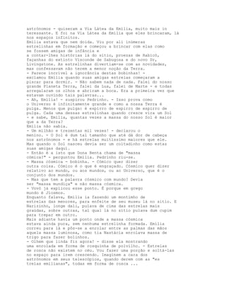 astrónomos - quiseram a Via Látea da Emília, muito mais in
teressante. E foi na Via Látea da Emília que eles brincaram, lá
nos espaços infinitos.
Emília estava que nem doida. Viu por ali inúmeras
estrelinhas em formação e começou a brincar com elas como
se fossem amigas de infância e
a contar-lhes histórias lá do sítio, proezas de Rabicó,
façanhas do extinto Visconde de Sabugosa e do novo Dr,
Livingstone. As estrelinhas divertiam-se com as novidades,
mas confessavam não terem a menor noção da Terra.
- Parece incrível a ignorância destas bobinhas! -
exclamou Emília quando suas amigas estrelas começaram a
piscar para dormir. - Não sabem nada de nada. Falei do nosso
grande Planeta Terra, falei da Lua, falei de Marte - e todas
arregalaram os olhos e abriram a boca. Era a primeira vez que
estavam ouvindo tais palavras...
- Ah, Emília! - suspirou Pedrinho. - Isso prova como
o Universo é infinitamente grande e como a nossa Terra é
pulga. Menos que pulga: é espirro de espirro de espirro de
pulga. Cada uma dessas estrelinhas quando cresce vira um Sol
- e sabe, Emília, quantas vezes a massa do nosso Sol é maior
que a da Terra?
Emília não sabia.
- Um milhão e trezentas mil vezes! - declarou o
menino. - O Sol é dum tal tamanho que até dá dor de cabeça
nos astrónomos - e há estrelas muitíssimo maiores que ele.
Mas quando o Sol nasceu devia ser um coitadinho como estas
suas amigas daqui.
- Então é a isto que Dona Benta chama de "massa
cómica?" - perguntou Emília. Pedrinho riu-se.
- Massa cósmica - bobinha. - Cómico quer dizer
outra coisa. Cómico é o que é engraçado. Cósmico quer dizer
relativo ao mundo, ou aos mundos, ou ao Universo, que é o
conjunto dos mundos.
- Mas que tem a palavra cósmico com mundo? Devia
ser "massa mundiça" e não massa cósmica.
- Vovó já explicou esse ponto. É porque em grego
mundo é Jíosmos.
Enquanto falava, Emília ia fazendo um montimho de
estrelas das menores, para enfeite de seu museu lá no sítio. E
Narizinho, longe dali, pulava de cima das estrelas mais
graúdas, sobre outras, tal qual lá no sítio pulava dum cupim
para trepar em outro.
Mais adiante havia um ponto onde a massa cósmica
estava ainda pura, sem nenhuma estrelinha formada. Emília
correu para lá e pôs-se a enrolar entre as palmas das mãos
aquela massa luminosa, como tia Nastácia enrolava massa de
trigo para fazer bolinhos.
- Olhem que linda fiz agora! - disse ela mostrando
uma enrolada em forma de rosquinha de polvilho. - Estrelas
de rosca não existem no céu. Vou fazer uma porção e soltá-las
no espaço para irem crescendo. Imaginem a cara dos
astrónomos em seus telescópios, quando derem com as "es
trelas emilianas", todas em forma de rosca ...
 