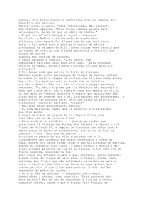 pernas, dois belos braços e cartolinha nova na cabeça, foi
mostrá-lo aos meninos.
Emília torceu o nariz. "Está falsificado. Não presta".
Mas Pedrinho aprovou: "Está ótimo, embora pareça mais
um banqueiro inglês do que um sábio da Grécia."
- E que nos adianta banqueiro aqui? - observou
Narizinho. - Melhor transformá-lo em explorador
africano, como aquele Dr. Livmgstone de que vovó tanto
fala, o tal andou anos e anos pelo centro da África
procurando as origens do Nilo. Basta trocar essa cartola por
um chapéu de cortiça com fitinha pendurada e vesti-lo dum
fraque de xadrez
daquele meu vestido de escocês.
A ideia agradou a "Emília. "Sim, serve, "um
explorador africano será excelente aqui - para procurar
objetos perdidos. Arranjaremos diversas origens para ele
procurar."
E foi desse modo que surgiu no Sítio do Pica-pau
Amarelo aquele grave personagem de fraque de xadrez, botões
de milho no peito e chapéu de cortiça com fitilma caída atrás.
Mas o Dr. Livingstone veio ao mundo com um defeito:
era sério demais. Não ria, não brincava - sempre pensando,
pensando. Tão sério e grave que tia Nastácia não escondia o
medo que tinha dele. Não o tratava como aos demais do sítio.
Só lhe dava de "senhor doutor"; e depois que Narizí-nho lhe
disse muito em segredo que o Dr. Livingstone era protestante, a
pobre preta não passava perto dele sem fazer um pelo-sinal
disfarçado murmurar baixinho: "Credo!"
- Mas será mesmo protestante, menina?
- E, sim, Nastácia. Tanto que já arranjou a bibliazinha
que vive lendo.
A negra derrubou um grande beiço. Depois olhou para
suas mãos cheias de calos e disse:
- Este mundo é um mistério! ... Quando me lembro que
estas mãos já fizeram uma bonequinha falante, e depois o tal
"irmão de Pinócchio", e depois um Visconde que sabia tudo e
agora acaba de fazer um protestante, até sinto um frio na
paeuera. Credo! Deus que me perdoe ...
Na primeira semana de sua vida aconteceu com o Dr.
Livingstone uma tragédia que muito consternou a todos da
casa. Estava ele certa tarde lendo a sua bibliazinha no quintal,
quando mu frangote veio vindo. O sábio fechou a Bíblia e di-
rigiu algumas palavras em inglês ao frango, visto como era um
frango Leghorn, descendente dum
galo vindo dos Estados unidos e que, portanto, devia entender
alguma coisa da língua de seus avós. O frango, porém, nada
entendeu (ou fingiu que não entendeu); aproximou-se mais e
mais, virando a cabecinha como fazem as aves quando des-
cobrem petisco. E que tinha enxergado os lindos botões
vermelhos do peito do inglês...
- Do y ou Uke my urttons - perguntou com a maior
ingenuidade o sabugo, como quem diz: "Está gostando dos
meus botões?" Mas em vez de responder e elogiar a beleza
daqueles botões, sabem o que o frango fez? Avançou de
 