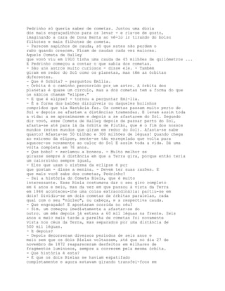 Pedrinho só queria saber de cometas. Juntou uma dúzia
dos mais engraçadinhos para os levar - e ria-se de gosto,
imaginando a cara de Dona Benta ao vê-lo ir tirando do bolso
filhotes e mais filhotes de cometa.
- Parecem sapinhos de cauda, só que estes não perdem o
rabo quando crescem. Ficam de caudas cada vez maiores.
Aquele Cometa de Halley
que vovó viu em 1910 tinha uma cauda de 45 milhões de quilómetros ...
E Pedrinho começou a contar o que sabia dos cometas.
- São uns astros muito curiosos - disse ele. - Também
giram em redor do Sol como os planetas, mas têm as órbitas
diferentes.
- Que é órbita? - perguntou Emília.
- Órbita é o caminho percorrido por um astro. A órbita dos
planetas é quase um círculo, mas a dos cometas tem a forma do que
os sábios chamam "elipse."
- E que é elipse? - tornou a perguntar Emí-lia.
- É a forma dos balões dirigíveis ou daqueles bolinhos
compridos que tia Nastácia faz. Os cometas passam muito perto do
Sol e depois se afastam a distâncias tremendas. E levam assim toda
a vida: a se aproximarem e depois a se afastarem do Sol. Segundo
diz vovó, esse Cometa de Halley depois de passar perto do Sol,
afasta-se até para lá da órbita de Plutão, que é o fim dos nossos
mundos (estes mundos que giram em redor do Sol). Afasta-se sabe
quanto? Afasta-se 50 bilhão e 300 milhões de léguas! Quando chega
ao extremo da elipse, sente-se tão enregelado que volta para
aquecer-se novamente ao calor do Sol E assim toda a vida. Dá uma
volta completa em 76 anos.
- Que bobo! - exclamou a boneca. - Muito melhor se
girasse sempre à distância em que a Terra gira, porque então teria
um calorzínho sempre igual,
- Eles que usam o sistema da eclipse é por
que gostam - disse a menina. - Devem ter suas razões. E
que mais você sabe dos cometas, Pedrinho?
— Sei a história do Cometa Biela, que é muito
interessante. Esse Biela costumava dar o seu giro completo
em 6 anos e meio, mas da vez em que passou à vista da Terra
em 1846 aconteceu-lhe uma coisa extraordinária: partiu-se em
dois! Dividiu-se em dois cometas de órbitas paralelas, cada
qual com o seu "núcleo", ou cabeça, e a respectiva cauda.
- Que engraçado! E apostaram corrida no céu?
- Sim. um começou imediatamente a afastar-se do
outro. um mês depois já estava a 60 mil léguas na frente. Seis
anos e meio mais tarde a parelha de cometas foi novamente
vista nos céus da Terra, mas separados por uma distância de
500 mil léguas.
- E depois?
- Depois decorreram diversos períodos de seis anos e
meio sem que os dois Bielas voltassem, até que no dia 27 de
novembro de 1872 reapareceram desfeitos em milhares de
fragmentos luminosos, sempre a correrem pela mesma órbita.
- Que história é esta?
- É que os dois Bielas se haviam espatifado
completamente e agora estavam girando transfei-fcos em
 