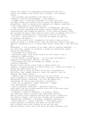 farelo de cometa. Os astrónomos calcularam em 160 mil o
numero dos pedaços dos Bielas que riscaram o céu naquela
noite...
- Que assombro dos assombros não devia ser! -
exclamou a menina entusiasmada. - Que beleza!...
- Também acho - concordou Pedrinho - e creio que nunca
em tempo algum houve pêlos céus da Terra um espetáculo mais
portentoso. Cento e sessenta mil pedaços de cometa, imaginem! ...
- Que regalo para os astrónomos, não?
- Sim, e deu-se um caso muito cómico. O Flammarion, que era
um dos maiores astrónomos da época, estava naquele mês em Roma,
convalescendo dum ataque de malária. E por causa da doença tinha
de recolher-se muito cedo todos os dias. Pois na famosa noite de 27
de novembro aconteceu-lhe a coisa mais terrível de todas.
- Já sei! - gritou Emília. - Caiu-lhe na cabeça um dos 160
mil pedaços do Biela...
- Não! Coisa muito pior. Plammarion foi para a cama às seis
horas da tarde e a maravilhosa chuva de estrelas começou uma hora
depois, exatamente às 7, e durou seis horas. Durou das 7 até uma hora
da
madrugada - e ele roncando lá na cama, com as janelas fechadas! ...
No outro dia, quando se levantou e soube do acontecido, quase
morreu de sentimento.
- E Ninguém foi acordá-lo?
- Não houve nada. Todo mundo estava de nariz para o céu e
ninguém se lembrou dele.
- Eu me matava - disse Emília. - Se eu fosse astrónoma e
perdesse um espetáculo desses, juro que...
- que pregava um tiro de canhão na orelha, já sei -
concluiu Pedrinho.
Muitas outras coisas ainda disse o menino sobre os
cometas. Só parou quando viu Emília boce jar - então foi encher os
bolsos de cometinhas novos.
Enrolava-lhes a cauda em redor do núcleo e guardava-os.
Narizinho, que também estava a lidar com aquilo, teve de
repente uma ideia cómica.
- Sabem o que vou fazer? Amarrá-los uns nos outros
pelas caudinhas e soltá-los no éter. Imaginem como vão ficar
engraçados quando crescerem ! E a dor de cabeça dos
astrónomos do futuro para decifrar o mistério...
- Eles não se apertam - disse Pedrinho. - Armam
logo uma hipótese e pronto.
- Que é hipótese, Pedrinho? - perguntou Emília. -
Dona Benta usa muito essa palavra, que acho ótima para nome
do bezerro da vaca Mocha.
- Hipótese - explicou Pedrinho - é quando a gente
não sabe uma coisa e inventa uma explicação jeitosa.
Emília gostou tanto daquela palavra que se pôs a repeti-la
de todos os modos, como era seu costume com as palavras
importantes. Hipótese - tesehipo, setepohi, pohitese...
- Pare, Emília! - ralhou a menina. - Pelo menos aqui,
neste canteiro de mundos, não mexa na torneirinha...
Mas a boneca nem ouvia. Estava às voltas com uma
estrela dupla, coisa rara como trevo de quatro pétalas num
 