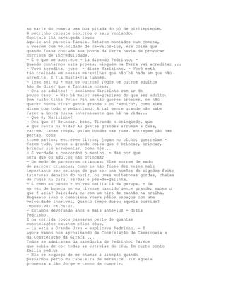 no nariz do cometa uma boa pitada do pó de pirlimpimpim.
O potrinho celeste espirrou e saiu ventando.
Capítulo 15A cavalgada louca
Aquilo até parecia fábula. Estarem montados num cometa,
a voarem com velocidade de ca-valos-luz, era coisa que
quando fosse contada aos povos da Terra havia de provocar
sorrisos de incredulidade.
- É o que me aborrece - ia dizendo Pedrinho. -
Quando contarmos esta proeza, ninguém na Terra vai acreditar ...
- Vovó acredita, juro - disse Narizinho. - Vovó está
tão treinada em nossas maravilhas que não há nada em que não
acredite. E tia Nastá-cia também.
- Isso sei eu - mas os outros? Todos os outros adultos
hão de dizer que é fantasia nossa.
- Ora os adultos! — exclamou Narizinho com ar de
pouco caso. - Não há maior sem-gracismo do que ser adulto.
Bem razão tinha Peter Pan em não querer crescer, em não
querer nunca virar gente grande - ou "adulto", como eles
dizem com todo o pedantismo. A tal gente grande não sabe
fazer a única coisa interessante que há na vida...
- Que é, Narizinho?
- Ora que é! Brincar, bobo. Tirando o brinquedo, que
é que resta na vida? As gentes grandes arrumam a casa,
varrem, lavam roupa, guiam bondes nas ruas, entregam pão nas
portas, cons
troem navios, escrevem livros, jogam no bicho, guerreiam -
fazem tudo, menos a grande coisa que é brincar, brincar,
brincar até arrebentar, como nós...
- É verdade - concordou o menino. - Mas por que
será que os adultos não brincam?
- De medo de parecerem crianças. Eles morrem de medo
de parecer crianças, como se não fosse dez vezes mais
importante ser criança do que ser uns homões de bigodes feito
taturanas debaixo do nariz, ou umas mulheronas gordas, cheias
de rugas na cara, sardas e pés-de-galinha.
- É como eu penso - volveu Emília lá da garupa. - Se
em vez de boneca se eu tivesse nascido gente grande, sabem o
que f azia? Suicidava-me com um tiro de canhão na orelha.
Enquanto isso o cometinha voava pêlos espaços com uma
velocidade incrível. Quanto tempo durou aquela corrida?
Impossível calcular.
- Estamos devorando anos e mais anos-luz - dizia
Pedrinho.
E na corrida louca passavam perto de quantas
constelações existem pêlos céus.
- Lá está a Grande Ursa - explicava Pedrinho. - E
agora vamos nos aproximando da Constelação de Cassiopeia e
da Constelação da Girafa ...
Todos se admiravam da sabedoria de Pedrinho. Parece
que sabia de cor todas as estrelas do céu. Em certo ponto
Emília pediu:
- Não se esqueça de me chamar a atenção quando
passarmos perto da Cabeleira de Berenice. Fiz aquela
promessa a São Jorge e tenho de cumprir.
 