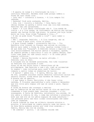 - E aquela lá longe é a Constelação da Lira -
continuou Pedrinho. Recebeu esse nome porque lembra a
forma de vaso chrma lira.
- Isso não! - contestou a boneca. - A lira sempre foi
redonda.
- Redonda? Você está sonhando, Emília.
- Sim, sim - insistiu a bobinha. - Dona Benta tem
várias moedas na gaveta e entre elas uma lira bem redonda.
Pedrinho deu uma gargalhada.
- Boba! - A lira dessa constelação não é lira moeda da
Itália - é a lira grega, um instrumento de música dos antigos,
quando não haviam violão nem piano. Os poetas até hoje falam
muito em lira. Eles vivem "tangendo a lira..."
- E não se pode dizer "tocando a lira" - quis saber a
boneca.
- Não - respondeu Pedrinho. - A lira tange-se, não se
toca. Tocar é para sino, viola ou piano
- E para frango também - acrescentou Emí-lia. - Tia
Nastácia vive tocando os frangos que entram na cozinha.
Emília quis saber a forma da lira, quantas cordas tinha e
de que modo era "tangida". E Pedrinho estava a explicar tudo
isso minuciosamente com muitos gestos e micagens, quando,
de repente perdeu o equilíbrio e caiu do cometa abaixo, exa-
tinho como quem cai dum cavalo xucro - e IE rodou pêlos
espaços infinitos.
- Acuda! - berrou Narizinho na maior aflição. -
Pedrinho caiu no éter.
A situação era na verdade gravíssima. Dos três viajantes
só Pedrinho era astrónomo e alén
disso só em seu bolso havia o maravilhoso pó de
piriimpimpim. Sem Pedrinho e sem o pó, como se arrumariam
no espaço - como voltariam para casa? E Narizinho
começou a sentir todas as angústias do terror.
- E agora? - gemia ela. - E agora, Emília, que vai ser
de nós, largadas sozinhas nestes desertos infinitos? Gritar não
adianta Chorar, ainda menos Que havemos de fazer, Emília?
A boneca não se apertou.
- O que temos a fazer, Narizinho, é não fazer coisa
nenhuma. É ficarmos agarradinhas a este cometa e deixarmos
que ele corra pelo espaço até que se canse e pare. Depois
veremos.
A calma da boneca não sossegou a menina;
mas ao lembrar-se de que muitas vezes se vira em aperturas
tremendas e tudo acabou bem, resolveu sossegar - e foi
sossegando. A falta de Pedrinho, entretanto, era enorme. Só
ele sabia a ciência do céu, o nome das estrelas e planetas, de
modo que sem ele um voo pêlos espaços de nada adiantava -
iam passando perto das mais lindas constelações sem saber
como se chamavam.
E assim rodaram as duas em silêncio durante minutos e
minutos. A velocidade do cometa parecia cada vez maior. Se
Se Dona Benta pudesse prever por onde elas andavam...
Súbito, Emília deu voz de alarma.
- Um cometão! - gritou. - um cometão enorme vem
 