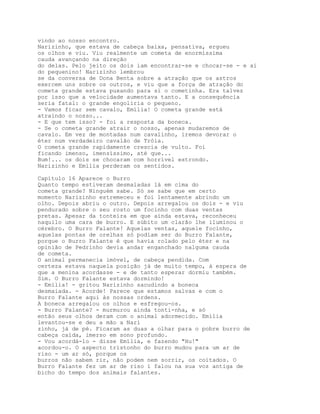 vindo ao nosso encontro.
Narizinho, que estava de cabeça baixa, pensativa, ergueu
os olhos e viu. Viu realmente um cometa de enormíssima
cauda avançando na direção
do delas. Pelo jeito os dois iam encontrar-se e chocar-se - e ai
do pequenino! Narizinho lembrou
se da conversa de Dona Benta sobre a atraçâo que os astros
exercem uns sobre os outros, e viu que a força de atraçâo do
cometa grande estava puxando para si o cometinha. Era talvez
por isso que a velocidade aumentava tanto. E a consequência
seria fatal: o grande engoliria o pequeno.
- Vamos ficar sem cavalo, Emília! O cometa grande está
atraindo o nosso...
- E que tem isso? - foi a resposta da boneca.
- Se o cometa grande atrair o nosso, apenas mudaremos de
cavalo. Em vez de montadas num cavalinho, iremos devorar o
éter num verdadeiro cavalão de Tróia.
O cometa grande rapidamente crescia de vulto. Foi
ficando imenso, imensíssimo, até que...
Bum!... os dois se chocaram com horrível estrondo.
Narizinho e Emília perderam os sentidos.

Capítulo 16 Aparece o Burro
Quanto tempo estiveram desmaiadas lá em cima do
cometa grande? Ninguém sabe. Só se sabe que em certo
momento Narizinho estremeceu e foi lentamente abrindo um
olho. Depois abriu o outro. Depois arregalou os dois - e viu
pendurado sobre o seu rosto um focinho com duas ventas
pretas. Apesar da tonteira em que ainda estava, reconheceu
naquilo uma cara de burro. E súbito um clarão lhe iluminou o
cérebro. O Burro Falante! Aquelas ventas, aquele focinho,
aquelas pontas de orelhas só podiam ser do Burro Falante,
porque o Burro Falante é que havia rolado pelo éter e na
opinião de Pedrinho devia andar enganchado nalguma cauda
de cometa.
O animal permanecia imóvel, de cabeça pendida. Com
certeza estava naquela posição já de muito tempo, à espera de
que a menina acordasse - e de tanto esperar dormiu também.
Sim. O Burro Falante estava dormindo!
- Emília! - gritou Narizinho sacudindo a boneca
desmaiada. - Acorde! Parece que estamos salvas e com o
Burro Falante aqui às nossas ordens.
A boneca arregalou os olhos e esfregou-os.
- Burro Falante? - murmurou ainda tonti-nha, e só
então seus olhos deram com o animal adormecido. Emília
levantou-se e deu a mão a Nari
zinho, já de pé. Ficaram as duas a olhar para o pobre burro de
cabeça caída, imerso em sono profundo.
- Vou acordá-lo - disse Emília, e fazendo "Hu!"
acordou-o. O aspecto tristonho do burro mudou para um ar de
riso - um ar só, porque os
burros não sabem rir, não podem nem sorrir, os coitados. O
Burro Falante fez um ar de riso í falou na sua voz antiga de
bicho do tempo dos animais falantes.
 