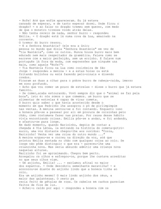 - Bofe! Até que enfim apareceram. Eu já estava
cansado de esperar, e de tanto esperar dormi. Onde ficou o
dragão? - e ao falar no dragão tremeu sem querer, com medo
de que o monstro tivesse vindo atrás delas.
- Não tenha receio de nada, senhor burro - respondeu
Emília. - O dragão está lá numa cova da Lua, amarrado na
corrente.
O tremor do burro cessou.
- E a Senhora Anastácia? (ele era a únic;
pessoa no mundo que dizia "Senhora Anastácia" em vez de
"tia Nastácia", como os outros. Nunca houve burro mais bem
educado nem mais respeitador da gramática. Falava como se
escreve com a maior perfeição, sem um errinho. E falave num
português já fora da moda, com expressões que ninguém usa
mais, como aquele "Bofe!")
- Tia Nastácia ficou na Lua como cozinheira de São
Jorge - respondeu a menina - e a estas horas ou está
fritando bolinhos ou está fazendo pelo-sinais e dizendo
credos.
Ficaram as duas a olhar para o pobre burro de cabeça-caída, imerso
em sono profundo.
- Acho que vou comer um pouco de estrelas - disse o burro que já estava
faminto.
- Se comer,acaba estourando. Vovó sempre diz que o "animal se faz pela
boca", isto é: nós somos o que comemos. um burro que se
alimentar de estrelas é capaz de virar cometa.
O burro quis saber o que havia acontecido desde o
momento em que Pedrinho lhe assoprou o pó de pirlimpimpim
nas ventas. A menina sentou-se e foi contando. Enquanto isso
a boneca pôs-se a passear por ali em procura de coisinhas pelo
chão, como costumava fazer nas praias. Por causa desse hábito
vivia encontrando coisas. Emília pôs-se a andar, e foi andando,
e afastou-se para longe.
Em dado momento, quando Narizinho, depois de contar a
chegada à Via Látea, ia entrando na história do cometa-potro-
xucro, uma voz distante chegou-lhe aos ouvidos: "Corra,
Narizinho! Venha ver uma coisa do outro mundo ..."
A menina ergueu-se e correu na direção da voz, até que
avistou Emília sentada no chão com qualquer coisa ao colo. De
longe não pôde distinguir o que era - pareceu-lhe uma
criancinha nova. Mas seria absurdo admitir uma criança nova
naquelas alturas.
Narizinho foi se aproximando. Chegou bem perto.
Arregalou os olhos e esfregou-os, porque lhe custava acreditar
no que seus olhos viam.
- Um anjinho, Emília? ... - exclamou afinal no maior
dos espantos. - Onde descobriu semelhante maravilha? - e
acocorou-se diante do anjinho lindo que a boneca tinha ao
colo.
Era um anjinho mesmo! O mais lindo anjinho dos céus, a
maior das galantezas. O resto pa
recia feito de pétalas de rosa. Os cabelos em cachos pareciam
feitos de fios de luz.
- Achei-o caído por aqui - respondeu a boneca com os
 