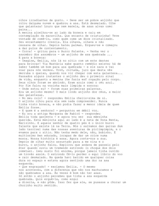 olhos irradiantes de gosto. - Deve ser um pobre anjinho que
rolou dalguma nuvem e quebrou a asa. Está desmaiado. Olhe
que galanteza! Louro que nem macela, de asas alvas como
paina...
A menina ajoelhou-se ao lado da boneca e caiu em
contemplação da maravilha. Que encanto de criaturinha! Teve
vontade de comê-lo, como quem come um doce cristalizado.
Seu encantamento crescia. Ela olhava, olhava e não
cessava de olhar. Depois bateu palmas. Ergueu-se e começou
a dar pulos de contentamento.
- Corra! - gritou para o Burro Falante. - Venha ver o
assombro dos assombros - um anjinho de asa quebrada ...
E para a boneca:
- Imagine, Emília, nós lá no sítio com um ente destes
para brincar! Tia Nastácia sabe quanto remédio existe; há de
saber também um bom para asa quebrada - e ele sara e vai
voar para nós vermos. Vovó, coitada, juro que desta vês
derruba o queixo, quando nos vir chegar com esta galanteza...
Passados alguns instantes o anjinho deu o primeiro sinal
de vida, enquanto a menina lhe fazia esf rogação pelo corpo.
Seus olhos foram se abrindo. Eram azuis como o céu azul.
Por fim falou na vozinha mais límpida e sonora:
- Onde estou eu? - foram suas primeiras palavras.
Era um anjinho mesmo! O mais lindo anjinho dos céus, a maior
das galantezas.
- No meu colo! - respondeu Emília cheiís-sima de si.
O anjinho olhou para ela sem nada compreender. Nunca
tinha visto boneca, e não podia fazer a menor ideia de quem
Emília fosse.
- E quem é a senhora? - perguntou em débil voz.
- Eu sou a antiga Marquesa de Rabicó - respondeu
Emília toda ganjenta - e agora vou ser sua mãezinha
querida. Esta meninota aqui ao lado é a neta de Dona Benta,
Narizinho. E aquele senhor de quatro pés é o único burro
falante que existe lá na Terra. Nós o salvamos das garras dum
leão terrível numa das nossas aventuras de pirlimpimpim, e o
evamos para o sítio. Não tenha medo dele, não, bobinho. É
muitíssimo ben educado, incapaz de dar um coice numa
mosca. Nossa história é essa. Agora conte-nos a sua.
Depois de olhar muito assustado para a me nina e o
burro, o anjinho falou. Explicou que andava de passeio pelo
éter quando ouviu um tremendo estrondo (o choque dos dois
cometas). (seu susto foi enorme, porque jamais tinha ouvido
um trovão assim. O estrondo fê-lo perder o equi líbrio do voo
e cair desmaiado. Na queda havi batido em qualquer coisa
dura no espaço e estava agora sentindo uma dor na asa
esquerda.
- Que engraçado! - exclamou Emília. - O mesmo
nos aconteceu, com a diferença que não nos machucamos e
não quebramos a asa. Às vezes é bom não ter asas.
Só então o anjinho percebeu que tinha a asa esquerda
quebrada. Quis erguê-la, como ergui
a direita, e não pôde. Isso fez que ele, se pusesse a chorar um
chorinho muito sentido.
 