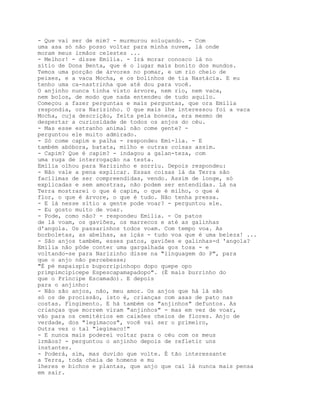 - Que vai ser de mim? - murmurou soluçando. - Com
uma asa só não posso voltar para minha nuvem, lá onde
moram meus irmãos celestes ...
- Melhor! - disse Emília. - Irá morar conosco lá no
sítio de Dona Benta, que é o lugar mais bonito dos mundos.
Temos uma porção de árvores no pomar, e um rio cheio de
peixes, e a vaca Mocha, e os bolinhos de tia Nastácia. E eu
tenho uma ca-nastrinha que até dou para você.
O anjinho nunca tinha visto árvore, nem rio, nem vaca,
nem bolos, de modo que nada entendeu de tudo aquilo.
Começou a fazer perguntas e mais perguntas, que ora Emília
respondia, ora Narizinho. O que mais lhe interessou foi a vaca
Mocha, cuja descrição, feita pela boneca, era mesmo de
despertar a curiosidade de todos os anjos do céu.
- Mas esse estranho animal não come gente? -
perguntou ele muito admirado.
- Só come capim e palha - respondeu Emí-lia. - E
também abóbora, batata, milho e outras coisas assim.
- Capim? Que é capim? - indagou a galan-teza, com
uma ruga de interrogação na testa.
Emília olhou para Narizinho e sorriu. Depois respondeu:
- Não vale a pena explicar. Essas coisas lá da Terra são
facílimas de ser compreendidas, vendo. Assim de longe, só
explicadas e sem amostras, não podem ser entendidas. Lá na
Terra mostrarei o que é capim, o que é milho, o que é
flor, o que é árvore, o que é tudo. Não tenha pressa.
- E lá nesse sítio a gente pode voar? - perguntou ele.
- Eu gosto muito de voar.
- Pode, como não? - respondeu Emília. - Os patos
de lá voam, os gaviões, os marrecos e até as galinhas
d'angola. Os passarinhos todos voam. Com tempo voa. As
borboletas, as abelhas, as içás - tudo voa que é uma beleza! ...
- São anjos também, esses patos, gaviões e galinhas-d 'angola?
Emília não pôde conter uma gargalhada gos tosa - e
voltando-se para Narizinho disse na "linguagem do P", para
que o anjo não percebesse;
"É pé mapaispis buporripinhopo dopo quepe opo
primpimcipicepe Espescapamapadopo". (É mais burrinho do
que o Príncipe Escamado). E depois
para o anjinho:
- Não são anjos, não, meu amor. Os anjos que há lá são
só os de procissão, isto é, crianças com asas de pato nas
costas. Fingimento. E há também os "anjinhos" defuntos. As
crianças que morrem viram "anjinhos" - mas em vez de voar,
vão para os cemitérios em caixões cheios de flores. Anjo de
verdade, dos "legímacos", você vai ser o primeiro,
Outra vez o tal "legímaco!"
- E nunca mais poderei voltar para o céu com os meus
irmãos? - perguntou o anjinho depois de refletir uns
instantes.
- Poderá, sim, mas duvido que volte. É tão interessante
a Terra, toda cheia de homens e mu
lheres e bichos e plantas, que anjo que cai lá nunca mais pensa
em sair.
 