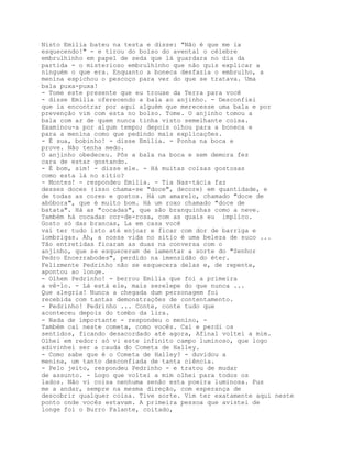 Nisto Emília bateu na testa e disse: "Não é que me ia
esquecendo!" - e tirou do bolso do avental o célebre
embrulhinho em papel de seda que lá guardara no dia da
partida - o misterioso embrulhinho que não quis explicar a
ninguém o que era. Enquanto a boneca desfazia o embrulho, a
menina espichou o pescoço para ver do que se tratava. Uma
bala puxa-puxa!
- Tome este presente que eu trouxe da Terra para você
- disse Emília oferecendo a bala ao anjinho. - Desconfiei
que ia encontrar por aqui alguém que merecesse uma bala e por
prevenção vim com esta no bolso. Tome. O anjinho tomou a
bala com ar de quem nunca tinha visto semelhante coisa.
Examinou-a por algum tempo; depois olhou para a boneca e
para a menina como que pedindo mais explicações.
- É sua, bobinho! - disse Emília. - Ponha na boca e
prove. Não tenha medo.
O anjinho obedeceu. Pôs a bala na boca e sem demora fez
cara de estar gostando.
- É bom, sim! - disse ele. - Há muitas coisas gostosas
como esta lá no sítio?
- Montes! - respondeu Emília. - Tia Nas-tácia faz
desses doces (isso chama-se "doce", decore) em quantidade, e
de todas as cores e gostos. Há um amarelo, chamado "doce de
abóbora", que é muito bom. Há um roxo chamado "doce de
batata". Há as "cocadas", que são branquinhas como a neve.
Também há cocadas cor-de-rosa, com as quais eu implico.
Gosto só das brancas, La em casa você
vai ter tudo isto até enjoar e ficar com dor de barriga e
lombrigas. Ah, a nossa vida no sítio é uma beleza de suco ...
Tão entretidas ficaram as duas na conversa com o
anjinho, que se esqueceram de lamentar a sorte do "Senhor
Pedro Encerrabodes", perdido na imensidão do éter.
Felizmente Pedrinho não se esquecera delas e, de repente,
apontou ao longe.
- Olhem Pedrinho! - berrou Emília que foi a primeira
a vê-lo. - Lá está ele, mais serelepe do que nunca ...
Que alegria! Nunca a chegada dum personagem foi
recebida com tantas demonstrações de contentamento.
- Pedrinho! Pedrinho ... Conte, conte tudo que
aconteceu depois do tombo da lira.
- Nada de importante - respondeu o menino, -
Também caí neste cometa, como vocês. Caí e perdi os
sentidos, ficando desacordado até agora, Afinal voltei a mim.
Olhei em redor: só vi este infinito campo luminoso, que logo
adivinhei ser a cauda do Cometa de Halley.
- Como sabe que é o Cometa de Halley? - duvidou a
menina, um tanto desconfiada de tanta ciência.
- Pelo jeito, respondeu Pedrinho - e tratou de mudar
de assunto. - Logo que voltei a mim olhei para todos os
lados. Não vi coisa nenhuma senão esta poeira luminosa. Pus
me a andar, sempre na mesma direção, com esperança de
descobrir qualquer coisa. Tive sorte. Vim ter exatamente aqui neste
ponto onde vocês estavam. A primeira pessoa que avistei de
longe foi o Burro Falante, coitado,
 