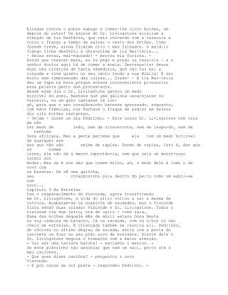 bicadas contra o pobre sabugo e comeu-lhe cinco botões, um
depois do outro! Os berros do Dr. Livingstone atraíram a
atenção de tia Nastácia, que veio correndo com a vassoura e
tocou o frango a tempo de salvar o resto dos botões. Como
fossem treze, ainda ficaram oito - mas falhados. O maldito
frango tinha desfeito a obra-prima de tia Nas-tácia...
- Deixa estar, mal-educado! - berrou ela furiosa. -
Assim que crescer mais, eu te pego e prego na caçarola - e o
senhor doutor aqui há de comer a moela. Desrespeitar desse
modo uma criatura de tanta sabedoria, que não faz mal a
ninguém e vive quieto no seu canto lendo a sua Bíblia! É ser
muito sem compreensão das coisas... Credo! - E tia Nas-tácia
deu um tapa na boca porque achava inconveniente pronunciar
essa palavra perto dum protestante.
Desde esse dia o Dr. Livingstone ganhou um medo
horrível às aves. Bastava que uma galinha cacarejasse no
terreiro, ou um galo cantasse lá lon-
gê, para que o seu coraçãozinho batesse apressado, enquanto,
com mãos trémulas, ele fechava o fraque de xadrez em defesa
dos oito botões restantes.
- Vejam - disse um dia Pedrinho. - Este nosso Dr. Livingstone tem cara
de não
ter medo de        leão, nem de rinoceronte, nem de leopardo, nem de
   nenhuma
fera africana. Mas a gente percebe que     ele   tem um medo horrível
de qualquer ave
das que não são       sejam de rapina. Sendo de rapina, isto é, das que
só       comem
carne, ele não dá a menor importância, nem que seja um monstruoso
condor dos
Andes. Mas se é ave das que comem milho, ah, o medo dele é como o de
vovó com
as baratas. Se vê uma galinha,
seu               coraçãozinho pula dentro do peito como um eabri-se
num
novo...
Capítulo 3 As Estrelas
Com o reaparecimento do Visconde, agora transformado
em Dr. Liviugstone, a vida do sítio voltou a ser a mesma de
outrora. Acabaram-se os suspiros de saudades, mas o Visconde
ficou sendo duas coisas: Visconde e Dr. Livingstone. Todos o
tratavam ora dum jeito, ora de outro - como saía.
Numa das noites daquele mês de abril estava Dona Benta
na sua cadeira de balanço, lá na varanda, com os olhos no céu
cheio de estrelas. A criançada também se reunira ali. Pedrinho,
de cócoras no último degrau da escada, abria com a ponta do
canivete um furo no seu pião novo de brejaúva. Diante dele o
Dr. Livingstone seguia o trabalho com a maior atenção.
- Vai ser uma caviúna batuta! - exclamou o menino. -
Se este piãozinho não assobiar que nem um saci, perco até o
meu canivete.
- Que quer dizer caviúna? - perguntou o novo
Visconde.
- E por causa da cor preta - respondeu Pedrinho. -
 