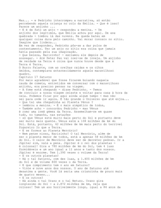 Mas... - e Pedrinho interrompeu a narrativa, só então
percebendo aquela criança no colo da Emília. - Que é isso?
Parece um anjinho ...
- E é de fato um anjo - respondeu a menina. - Um
anjinho dos legítimos, que Emília achou por aqui. De asa
quebrada - tombou lá das nuvens. Na queda bateu em
qualquer coisa dura pelo caminho. Vai morar conosco no sítio.
Imagine que lindeza...
Em vez de responder, Pedrinho pôs-se a dar pulos de
contentamento. Ter um anjo no sítio era coisa que jamais
havia passado pela sua imaginação.
- Que beleza, Narizinho! - exclamou ele depois de
sossegar. - Até Peter Pan vai roer-se de inveja. Um anjinho
de verdade na Terra é coisa que nunca houve desde que a
Terra é Terra.
O Burro Falante, com as orelhas caídas e os olhos
úmidos, contemplava enternecidamente aquele maravilhoso
quadro.
Capítulo 17 Saturno
Por mais agradável que fosse ficarem boiando naquela
cauda de cometa, entretidos em conversar com o maravilhoso
anjinho, era preciso pensar na viagem.
- A fome está chegando - disse Pedrinho. - Temos
de concluir a nossa viagem celeste e voltar para casa à hora da
ceia. Podemos ficar por aqui ainda algum tempo - mas não
sei para onde ir agora. É tão grande o Universo que até enjoa...
- Que tal uma chegadinha ao Planeta Vénus ?
- lembrou a menina. - É o mais simpático de todos,
- Também acho - concordou Pedrinho - mas Vénus
é como uma irmã gémea da Terra. Assemelham-se em quase
tudo, no tamanho, nas estações
- só que Vénus está muito mais perto do Sol e portanto deve
ser muito mais quente. Vénus está a 108 milhões de km do
Sol. Está, portanto, 42 milhões de km mais perto do terrível
fogareiro Io que a Terra.
- E se formos ao Planeta Mercúrio?
- Nem pense nisso, Narizinho! O tal Mercúrio, além de
ser o planeta menor de todos, está a apenas 58 milhões de km
do Sol. O calor de Mercúrio deve ser de derreter pedras. Ir a
Júpiter sim, vale a pena. Júpiter é o rei dos planetas -
é colossal! Gira a 780 milhões de km do Sol, tem 4 luas
formidáveis e um ano igual a 11 anos e tanto dos nossos.
Júpiter é enorme. Tem 1.390 vezes o volume da Terra!
- E os outros planetas?
- Há o tal Saturno, com dez luas, a 1.400 milhões de km
do Sol e de volume 800 vezes o da Terra.
- E que comprimento tem o ano em Saturno?
- Vinte e nove anos dos nossos. O ano de Saturno até
desanima a gente. Você lá seria uma criancinha de pouco mais
de quatro meses...
- E os outros?
- Há ainda o tal Urano e o tal Netuno. Urano gira
longíssimo do Sol - a 2.872 milhões de km, veja que
colosso! Tem um ano horrivelmente longo, igual a 84 anos da
 
