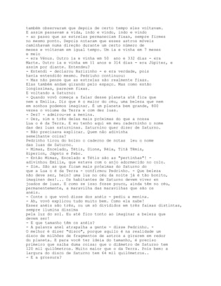 também observaram que depois de certo tempo eles voltavam.
E assim passavam a vida, indo e vindo, indo e vindo
- ao passo que as estrelas permaneciam fixas, sempre firmes
no mesmo ponto. Depois notaram que esses astros móveis
caminhavam numa direção durante um certo número de
meses e voltavam em igual tempo. Um ia e vinha em 7 meses
e meio
- era Vénus. Outro ia e vinha em 50 ano e 332 dias - era
Marte. Outro ia e vinha em 11 anos e 314 dias - era Júpiter, e
assim por diante. Entendeu?
- Entendi - declarou Narizinho - e era verdade, pois
havia entendido mesmo. Pedriuho continuou:
- Mas não pense que as estrelas são realmente fixas.
Elas também andam girando pelo espaço. Mas como estão
longíssimas, parecem fixas.
E voltando a Saturno:
- Quando vovó começa a falar desse planeta até fica que
nem a Emília. Diz que é o maior do céu, uma beleza que nem
em sonhos podemos imaginar. É um planeta bem grande, 800
vezes o volume da Terra e com dez luas.
- Dez? - admirou-se a menina.
- Dez, sim e três delas mais próximas do que a nossa
Lua o é da Terra. E eu tenho aqui em meu caderninho o nome
das dez luas saturninas. Saturnino quer dizer de Saturno.
- Não precisava explicar. Quem não adivinha
semelhante coisa?
Pedrinho tirou do bolso o caderno de notas leu o nome
das luas de Saturno.
- Mimas, Encelado, Tétis, Dione, Réia, Titã Têmis,
Hiperion, Jápeto e Febo.
- Então Mimas, Encelado e Tétis são as "pertinhas"! -
adivinhou Emília, que estava com o anjo adormecido no colo.
- Sim. São as que ficam mais próximas do Saturno do
que a Lua o é da Terra - confirmou Pedrinho. - Que beleza
não deve ser, hein? uma lua no céu da noite já é tão bonito,
imaginen dez!... Os habitantes de Saturno devem viver en
joados de luas. E como se isso fosse pouco, ainda têm no céu,
permanentemente, a maravilha das maravilhas que são os
anéis.
- Conte o que vovó disse dos anéis - pediu a menina.
- Ah, vovó explicou tudo muito bem. Como ela sabe!
Esses anéis são três, ou um só divididos em três faixas distintas,
sempre ilumina díssima
pela luz do sol. Eu até fico tonto ao imaginar a beleza que
devem ser!
- E que tamanho têm os anéis?
- A palavra anel atrapalha a gente - disse Pedrinho. -
O melhor é dizer "disco", porque aquilo é na realidade um
disco de milhões de fragmentos de astros a girarem em redor
do planeta. E para você ter ideia do tamanho, é preciso
primeiro que saiba duma coisa: que o diâmetro de Saturno tem
120 mil quilómetros. Muito maior que o da Terra. Pois bem: a
largura do disco de Saturno tem 64 mil quilómetros..
- E a grossura?
 