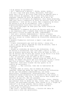 - É de apenas 60 quilómetros.
- Só? - admirou-se a menina. - Então, então, então...
- Eu sei o que você quer dizer, Narizinho. Você quer
dizer que o disco é da finura duma folha de papelão para a
folha inteira do papelão, não é isso? Pois está muito
enganada. Suponha um disco de papelão de 50 metro de
diâmetro por 50 milímetro de espessura. Pois nessa proporção,
sabe qual seria a espessura do disco de Saturno? Seria de 426
quilómetros - vovó já fez a conta. Mas a espessura do disco
de Saturno é só de 60 quilómetros. Logo, o disco é
proporcionalmente muito mais fino que o papelão.
- Da finura dum papel de seda para uma folha inteira de
papel de seda?
- Exatamente. O diâmetro do disco de Saturno está para
a sua espessura como o tamanho duma folha de papel de seda
está para a finura do papel de seda. Compreendeu?
- Isso até o anjinho compreenderia - berrou a boneca
- se estivesse acordado e soubesse o que é papel de seda - e
pôs-se a alisar os lindos cabelos da criaturinha adormecida em
seu colo.
O pequeno Flammarion continuou a expor o que sabia de
Saturno.
- O mais interessante que vovó me contou - disse ele
- foi o que os sábios imaginam da vida em Saturno. Tudo é
diferentíssimo de lá da Terra.
- Por quê?
- Porque as condições de Saturno são diferentes. O ano
de Saturno é enormíssimo (ano você sabe o que é: o tempo
que um planeta gasta para dar uma volta em redor do Sol). O
ano de Saturno tem 29 anos dos nossos lá da Terra! E os dias
são apenas 10 horas. Dia você sabe o que é...
- Sei. Os planetas giram em redor do Sol e também
giram em redor de si mesmos. Quando giram em redor de si
mesmo, há sempre uma parte que fica dando para o Sol e outra
que fica no escuro. Temos aí o dia e a noite. Certo?
- Exatínho. Você está ficando tão boa quanto eu na
ciência da astronomia ...
- Gabola! ... Mas continue. Como são os habitantes de
Saturno?
- Ninguém sabe ao certo, mas os homens de ciência
imaginam. Acham que devem ser umas criaturas tão diferentes
de nós que nem podemos compreendê-las, uns seres
gelatinosos, transparentes, adiantadíssimos, com órgãos
diferentes Devem alimentar-se de fluidos e não de coisas li
quidas ou sólidas, como nós. E terão muitos mais órgãos dos
sentidos do que nós. Nós não passamos
de uns coitadinhos. Só temos cinco sentidos. Cinco, imagine
que pobreza! Eles lá devem ter dez, vinte, cem... Para saber as
coisas, nós precisamos estudar. Eles vibram no ar o "órgão da
ciência" e já ficam sabendo. Emília meteu o bedelho.
- Isso quer dizer que os saturninos ainda têm mais
crocotós que os marcianos.
- Não creio - duvidou Pedrinho. - Crocotó dá ideia de
coisa dura e eles são gelatinosos.
 