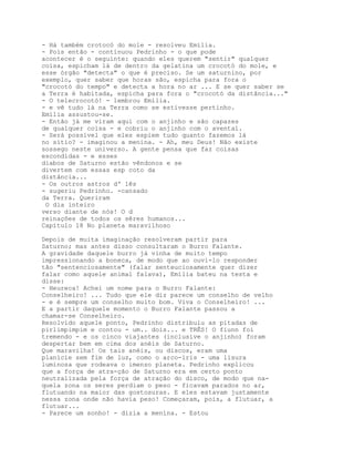 - Há também crotocó do mole - resolveu Emília.
- Pois então - continuou Pedrinho - o que pode
acontecer é o seguinte: quando eles querem "sentir" qualquer
coisa, espicham lá de dentro da gelatina um crocotó do mole, e
esse órgão "detecta" o que é preciso. Se um saturnino, por
exemplo, quer saber que horas são, espicha para fora o
"crocotó do tempo" e detecta a hora no ar ... E se quer saber se
a Terra é habitada, espicha para fora o "crocotó da distância..."
- O telecrocotó! - lembrou Emília.
- e vê tudo lá na Terra como se estivesse pertinho.
Emília assustou-se.
- Então já me viram aqui com o anjinho e são capazes
de qualquer coisa - e cobriu o anjinho com o avental.
- Será possível que eles espiem tudo quanto fazemos lá
no sítio? - imaginou a menina. - Ah, meu Deus! Não existe
sossego neste universo. A gente pensa que faz coisas
escondidas - e esses
diabos de Saturno estão vêndonos e se
divertem com essas esp coto da
distância...
- Os outros astros d' lês
- sugeriu Pedrinho. -cansado
da Terra. Queriram
 O dia inteiro
verso diante de nós! O d
reinações de todos os sêres humanos...
Capítulo 18 No planeta maravilhoso

Depois de muita imaginação resolveram partir para
Saturno; mas antes disso consultaram o Burro Falante.
A gravidade daquele burro já vinha de muito tempo
impressionando a boneca, de modo que ao ouvi-lo responder
tão "sentenciosamente" (falar senteuciosamente quer dizer
falar como aquele animal falava), Emília bateu na testa e
disse:
- Heureca! Achei um nome para o Burro Falante:
Conselheiro! ... Tudo que ele diz parece um conselho de velho
- e é sempre um conselho muito bom. Viva o Conselheiro! ...
E a partir daquele momento o Burro Falante passou a
chamar-se Conselheiro.
Resolvido aquele ponto, Pedrinho distribuiu as pitadas de
pirlimpimpim e contou - um.. dois... e TRÊS! O fiunn foi
tremendo - e os cinco viajantes (inclusive o anjinho) foram
despertar bem em cima dos anéis de Saturno.
Que maravilha! Os tais anéis, ou discos, eram uma
planície sem fim de luz, como o arco-íris - uma lisura
luminosa que rodeava o imenso planeta. Pedrinho explicou
que a força de atra-ção de Saturno era em certo ponto
neutralizada pela força de atração do disco, de modo que na-
quela zona os seres perdiam o peso - ficavam parados no ar,
flutuando na maior das gostosuras. E eles estavam justamente
nessa zona onde não havia peso! Começaram, pois, a flutuar, a
flutuar...
- Parece um sonho! - dizia a menina. - Estou
 