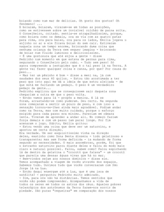 boiando como num mar de delícias. Oh gosto dos gostos! Oh
fenómeno! ...
E boiaram, boiaram, viraram-se em todas as posições,
como se estivessem sobre um invisível colchão de paina solta.
O Conselheiro, coitado. sentia-se atrapalhadíssimo, porque,
como boiava como os demais, ora se via com as quatro patas
para cima, ora para baixo, ora para os lados, Emília jogava o
anjinho no ar e ele ficava boian do sem cair. Estiveram
naquela zona um tempo enorme, brincando duma coisa que
nenhuma criança da Terra nem sequer imagina - brincando
de boiar num fluido luminoso e deliciosíssimo.
- É uma gostosura que até enjoa a gente - disse
Pedrinho num momento em que estava de pernas para cima,
segurando o Conselheiro pelo rabo. - Tudo sem peso! Só
agora compreendo a iestupidez que é o tal peso lá na Terra. A
gente vai fazer qualquer coisa e cansa, por que? Por causa do
peso...
- Mas ter um pêsinho é bom - disse a meni na, já com
saudades dos seus 40 quilos. - Estou tão acostumada a ter
peso que isto aqui me dá a ideia de que estou aleijada - de
que está me faltando um pedaço. O peso é um verdadeiro
pedaço da gente...
Pedrinho explicou que se conseguissem sair daquela zona
chegariam a outra em que o peso volta.
- Então vamos para lá - propôs a menina. E lá se
foram, arrastando-se como puderam. Deu certo. Na segunda
zona começaram a sentir um pouco de peso, e com isso a
sensação tornou-se-lhes ainda mais agradável. Podiam andar
como na Terra, mas com muito cuidado, porque o esforço
exigido para cada passo era mínimo. Pareciam em câmara
lenta. Tiveram de aprender a andar ali. No começo faziam
força demais e com um passo iam parar longe. Por fim
acenaram o jogo. Súbito, Emília gritou:
- Estou vendo uma coisa que deve ser um saturnino, e
apontou em certa direção.
Era verdade. Um ser esquisitíssimo vinha na direção
deles, exatinho como Dona Benta dissera - todo gelatinoso e
transparente; mas sem forma definida - ia mudando de forma
segundo as necessidades. O mais assombroso, porém, foi que
o estranho saturnino parou diante deles e falou do modo mais
claro e natural possível. Falou, sabem como? Falou espichando
lá de dentro da gelatina o "crocotó que falava" - um crocotó
que parecia uma dessas águas vivas que há no mar.
- Bem-vindos sejam aos nossos domínios - disse ele.
Temos acompanhado a viagem de vocês através dos espaços.
Sabemos tudo. Ouvimos tudo que vocês conversaram com São
Jorge lá na Lua.
- Então daqui enxergam até a Lua, que é uma isca de
satélite? - perguntou Pedrinho muito admirado.
- Sim, para nós não há distâncias. Temos sentidos que
vocês não podem compreender. Acompanhamos a vida de
todos os seres em todos os astros dos céus. Aqueles pobres
telescópios dos astrónomos da Terra fazem-nos sorrir de
piedade. São puras "cegueiras" em comparação dos nossos
 