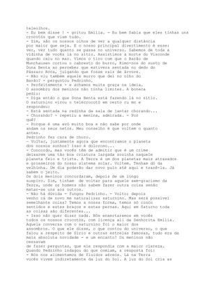 teleolhos.
- Eu bem disse ! - gritou Emília. - Eu bem Sabia que eles tinhas uns
crocotós que viam tudo.
- Sim, são os nossos olhos de ver a qualquer distância
por maior que seja. E o nosso principal divertimento é esse:
ver, ver tudo quanto se passa no universo. Sabemos de toda a
vidinha de vocês lá no sítio. Assistimos à morte do Visconde
quando caiu no mar. Vimos o tiro com que o Barão de
Munchausen cortou o cabresto do burro, Rimo-nos do susto de
Dona Benta ao perceber que estivera sentada no dedo do
Pássaro Roca, julgando que fosse raiz de árvore.
- Não viu também aquele murro que dei no olho do
Barão? - perguntou Pedrinho.
- Perfeitamente - e achamos muita graça na ideia.
O assombro dos meninos não tinha limites. A boneca
pediu:
- Diga então o que Dona Benta está fazendo lá no sítio.
O saturnino virou o telecrocotó em certo ru mo e
respondeu:
- Está sentada na redinha da sala de jantar chorando...
- Chorando? - repetiu a menina, admirada. - Por
quê?
- Porque é uma avó muito boa e não sabe por onde
andam os seus netos. Meu conselho é que voltem o quanto
antes.
Pedrinho fez cara de choro.
— Voltar, justamente agora que encontramos o planeta
dos nossos sonhos? Isso é doloroso...
- Concordo, mas vocês têm de admitir que é um crime
deixarem uma tão boa criatura largada sozinha naquele
planeta feio e triste. A Terra é um dos planetas mais atrasados
e grosseiros do nosso sistema solar. Voltem. Tenham dó da
velhinha. Um dia poderão dar novo pulo até aqui e trazê-la. Já
sabem o jeito.
Os dois meninos concordaram, depois de um longo
suspiro. Sim, tinham de voltar para aquele sem-gracismo da
Terra, onde os homens não sabem fazer outra coisa senão
matar-se uns aos outros.
- Não há dúvida - fungou Pedrinho. - Volto; depois
venho cá de novo me naturalizar saturnino. Mas será possível
semelhante coisa? Temos a nossa forma, temos só cinco
sentidos e estes braços e estas pernas. Aqui em Saturno toda
as coisas são diferentes...
- Isso não quer dizer nada. Nós enxertaremos em vocês
todos os nossos crocotós, com licença ali da Senhorita Emília.
Aquela conversa com o saturnino foi o maior dos
assombros. O que ele disse, o que contou do universo, o que
falou a respeito de Sírio e outras estrelas famosas, tudo era da
mais absoluta novidade - e um encanto! Os meninos não
cessavam
de fazer perguntas, que ele respondia com a maior clareza.
Quando Pedrinho indagou do que comiam, a resposta foi:
- Nós nos alimentamos de fluidos aéreos. Lá na Terra
vocês vivem indiretamente da luz do Sol. A luz do Sol cria as
 