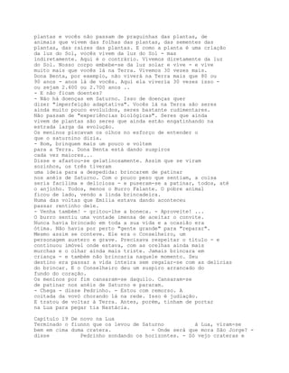 plantas e vocês não passam de praguinhas das plantas, de
animais que vivem das folhas das plantas, das sementes das
plantas, das raízes das plantas. E como a planta é uma criação
da luz do Sol, vocês vivem da luz do Sol - mas
indiretamente. Aqui é o contrário. Vivemos diretamente da luz
do Sol. Nosso corpo embebe-se da luz solar e vive - e vive
muito mais que vocês lá na Terra. Vivemos 30 vezes mais.
Dona Benta, por exemplo, não viverá na Terra mais que 80 ou
90 anos - anos lá de vocês. Aqui ela viveria 30 vezes isso -
ou sejam 2.400 ou 2.700 anos ..
- E não ficam doentes?
- Não há doenças em Saturno. Isso de doenças quer
dizer "imperfeição adaptativa". Vocês lá na Terra são seres
ainda muito pouco evoluídos, seres bastante rudimentares.
Não passam de "experiências biológicas". Seres que ainda
vivem de plantas são seres que ainda estão engatinhando na
estrada larga da evolução.
Os meninos piscavam os olhos no esforço de entender o
que o saturnino dizia.
- Bom, brinquem mais um pouco e voltem
para a Terra. Dona Benta está dando suspiros
cada vez maiores...
Disse e afastou-se gelatinosamente. Assim que se viram
sozinhos, os três tiveram
uma ideia para a despedida: brincarem de patinar
nos anéis de Saturno. Com o pouco peso que sentiam, a coisa
seria facílima e deliciosa - e puseram-se a patinar, todos, até
o anjinho. Todos, menos o Burro Falante. O pobre animal
ficou de lado, vendo a linda brincadeira.
Numa das voltas que Emília estava dando aconteceu
passar rentinho dele.
- Venha também! - gritou-lhe a boneca. - Aproveite! ...
O burro sentiu uma vontade imensa de aceitar o convite.
Nunca havia brincado em toda a sua vida e a ocasião era
ótima. Não havia por perto "gente grande" para "reparar".
Mesmo assim se conteve. Ele era o Conselheiro, um
personagem austero e grave. Precisava respeitar o título - e
continuou imóvel onde estava, com as orelhas ainda mais
murchas e o olhar ainda mais triste. Jamais brincara em
criança - e também não brincaria naquele momento. Seu
destino era passar a vida inteira sem regalar-se com as delícias
do brincar. E o Conselheiro deu um suspiro arrancado do
fundo do coração.
Os meninos por fim cansaram-se daquilo. Cansaram-se
de patinar nos anéis de Saturno e pararam.
- Chega - disse Pedrinho. - Estou com remorso. A
coitada da vovó chorando lá na rede. Isso é judiação.
E tratou de voltar à Terra. Antes, porém, tinham de portar
na Lua para pegar tia Nastácia.

Capítulo 19 De novo na Lua
Terminado o fiunnn que os levou de Saturno          à Lua, viram-se
bem em cima duma cratera.             - Onde será que mora São Jorge? -
disse          Pedrinho sondando os horizontes. - Só vejo crateras e
 