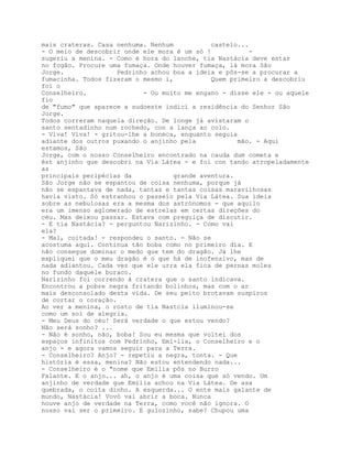 mais crateras. Casa nenhuma. Nenhum           castelo...
- O meio de descobrir onde ele mora é um só !           -
sugeriu a menina. - Como é hora do lanche, tia Nastácia deve estar
no fogão. Procure uma fumaça. Onde houver fumaça, lá mora São
Jorge.               Pedrinho achou boa a ideia e pôs-se a procurar a
fumacinha. Todos fizeram o mesmo i,           Quem primeiro a descobriu
foi o
Conselheiro.                - Ou muito me engano - disse ele - ou aquele
fio
de "fumo" que aparece a sudoeste indicí a residência do Senhor São
Jorge.
Todos correram naquela direção. De longe já avistaram o
santo sentadinho num rochedo, con a lança ao colo.
- Viva! Viva! - gritou-lhe a boneca, enquanto seguia
adiante dos outros puxando o anjinho pela            mão. - Aqui
estamos, São
Jorge, com o nosso Conselheiro encontrado na cauda dum cometa e
êst anjinho que descobri na Via Látea - e foi con tando atropeladamente
as
principais peripécias da            grande aventura.
São Jorge não se espantou de coisa nenhuma, porque já
não se espantava de nada, tantas e tantas coisas maravilhosas
havia visto. Só estranhou o passeio pela Via Látea. Sua ideia
sobre as nebulosas era a mesma dos astrónomos - que aquilo
era um imenso aglomerado de estrelas em certas direções do
céu. Mas deixou passar. Estava com preguiça de discutir.
- E tia Nastácia? - perguntou Narizinho. - Como vai
ela?
- Mal, coitada! - respondeu o santo. - Não se
acostuma aqui. Continua tão boba como no primeiro dia. E
não consegue dominar o medo que tem do dragão. Já lhe
expliquei que o meu dragão é o que há de inofensivo, mas de
nada adiantou. Cada vez que ele urra ela fica de pernas moles
no fundo daquele buraco.
Narizinho foi correndo à cratera que o santo indicava.
Encontrou a pobre negra fritando bolinhos, mas com o ar
mais desconsolado desta vida. De seu peito brotavam suspiros
de cortar o coração.
Ao ver a menina, o rosto de tia Nastcia iluminou-se
como um sol de alegria.
- Meu Deus do céu! Será verdade o que estou vendo?
Não será sonho? ...
- Não é sonho, não, boba! Sou eu mesma que voltei dos
espaços infinitos com Pedrinho, Emí-lia, o Conselheiro e o
anjo - e agora vamos seguir para a Terra.
- Conselheiro? Anjo? - repetiu a negra, tonta. - Que
história é essa, menina? Não estou entendendo nada...
- Conselheiro é o "nome que Emília pôs no Burro
Falante. E o anjo... ah, o anjo é uma coisa que só vendo. Um
anjinho de verdade que Emília achou na Via Látea. De asa
quebrada, o coita dinho. A esquerda... O ente mais galante de
mundo, Nastácia! Vovó vai abrir a boca. Nunca
houve anjo de verdade na Terra, como você não ignora. O
nosso vai ser o primeiro. E gulozinho, sabe? Chupou uma
 