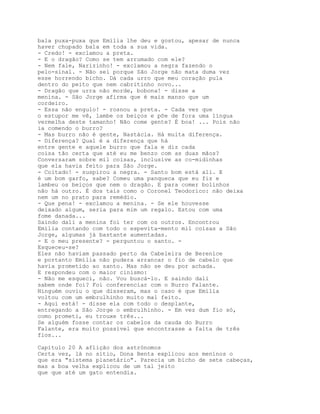bala puxa-puxa que Emília lhe deu e gostou, apesar de nunca
haver chupado bala em toda a sua vida.
- Credo! - exclamou a preta.
- E o dragão? Como se tem arrumado com ele?
- Nem fale, Narizinho! - exclamou a negra fazendo o
pelo-sinal. - Não sei porque São Jorge não mata duma vez
esse horrendo bicho. Dá cada urro que meu coração pula
dentro do peito que nem cabritinho novo...
- Dragão que urra não morde, bobona! - disse a
menina. - São Jorge afirma que é mais manso que um
cordeiro.
- Essa não engulo! - rosnou a preta. - Cada vez que
o estupor me vê, lambe os beiços e põe de fora uma língua
vermelha deste tamanho! Não come gente? É boa! ... Pois não
ia comendo o burro?
- Mas burro não é gente, Nastácia. Há muita diferença.
- Diferença? Qual é a diferença que há
entre gente e aquele burro que fala e diz cada
coisa tão certa que até eu me benzo com as duas mãos?
Conversaram sobre mil coisas, inclusive as co-midinhas
que ela havia feito para São Jorge.
- Coitado! - suspirou a negra. - Santo bom está ali. E
é um bom garfo, sabe? Comeu uma panqueca que eu fiz e
lambeu os beiços que nem o dragão. E para comer bolinhos
não há outro. É dos tais como o Coronel Teodorico: não deixa
nem um no prato para remédio.
- Que pena! - exclamou a menina. - Se ele houvesse
deixado algum, seria para mim um regalo. Estou com uma
fome danada...
Saindo dali a menina foi ter com os outros. Encontrou
Emília contando com todo o espevita-mento mil coisas a São
Jorge, algumas já bastante aumentadas.
- E o meu presente? - perguntou o santo. -
Esqueceu-se?
Eles não haviam passado perto da Cabeleira de Berenice
e portanto Emília não pudera arrancar o fio de cabelo que
havia prometido ao santo. Mas não se deu por achada.
E respondeu com o maior cinismo:
- Não me esqueci, não. Vou buscá-lo. E saindo dali
sabem onde foi? Foi conferenciar com o Burro Falante.
Ninguém ouviu o que disseram, mas o caso é que Emília
voltou com um embrulhinho muito mal feito.
- Aqui está! - disse ela com todo o desplante,
entregando a São Jorge o embrulhinho. - Em vez dum fio só,
como prometi, eu trouxe três...
Se alguém fosse contar os cabelos da cauda do Burro
Falante, era muito possível que encontrasse a falta de três
fios...

Capítulo 20 A aflição dos astrónomos
Certa vez, lá no sítio, Dona Benta explicou aos meninos o
que era "sistema planetário". Parecia um bicho de sete cabeças,
mas a boa velha explicou de um tal jeito
que que até um gato entendia.
 