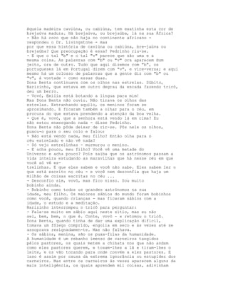 Aquela madeira caviúna, ou cabiúna, tem exatinha esta cor de
brejaúva madura. Há brejaúva, ou brejaúba, lá na sua África?
- Não há coco que não haja no continente africano -
respondeu o Dr. Livingstone - mas
por que essa história de caviúna ou cabiúna, bre-jaúva ou
brejaúba? Que preocupação é essa? Pedrinho riu-se.
- E que o tal "b" e o tal "v" parece que são uma e a
mesma coisa. As palavras com "b" ou "v" ora aparecem dum
jeito, ora de outro. Tudo que aqui dizemos com "b", os
portugueses lá em Portugal dizem com "v", e vice-versa; e aqui
mesmo há um colosso de palavras que a gente diz com "b" ou
"v", à vontade - como essas duas.
Dona Benta continuava com os olhos nas estrelas. Súbito,
Narizinho, que estava em outro degrau da escada fazendo tricô,
deu um berro.
- Vovó, Emília está botando a língua para mim!
Mas Dona Benta não ouviu. Não tirava os olhos das
estrelas. Estranhando aquilo, os meninos foram se
aproximando. E ficaram também a olhar para o céu, em
procura do que estava prendendo a atenção da boa velha.
- Que é, vovó, que a senhora está vendo lá em cima? Eu
não estou enxergando nada - disse Pedrinho.
Dona Benta não pôde deixar de rir-se. Pôs nele os olhos,
puxou-o para o seu colo e falou:
- Não está vendo nada, meu filho? Então olha para o
céu estrelado e não vê nada?
- Só vejo estrelinhas - murmurou o menino.
- E acha pouco, meu filho? Você vê uma metade do
Universo e acha pouco? Pois saiba que os astrónomos passam a
vida inteira estudando as maravilhas que há nesse céu em que
você só vê es-
trelinhas. E que eles sabem e você não sabe. Eles sabem ler o
que está escrito no céu - e você nem desconfia que haja um
milhão de coisas escritas no céu ...
- Desconfio sim, vovó, mas fico nisso. Sou muito
bobinho ainda.
- Bobinho como todos os grandes astrónomos na sua
idade, meu filho. Os maiores sábios do mundo foram bobinhos
como você, quando crianças - mas ficaram sábios com a
idade, o estudo e a meditação.
Narizinho interrompeu o tricô para perguntar:
- Fala-se muito em sábio aqui neste sítio, mas eu não
sei, bem, bem, o que é. Conte, vovó - e retomou o tricô.
Dona Benta, quando tinha de dar uma explicação difícil,
tomava um fôlego comprido, engolia em seco e às vezes até se
assoprava resignadamen-te. Mas não falhava.
- Os sábios, menina, são os puxa-filas da humanidade.
A humanidade é um rebanho imenso de carneiros tangidos
pêlos pastores, os quais metem a chibata nos que não andam
como eles pastores querem, e tosam-lhes a lã e tiram-lhes o
leite, e os vão tocando para onde convém a eles pastores. E
isso é assim por causa da extrema ignorância ou estupidez dos
carneiros. Mas entre os carneiros às vezes aparecem alguns de
mais inteligência, os quais aprendem mil coisas, adivinham
 