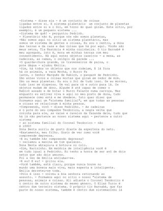-Sistema - disse ela - é um conjunto de coisas
ligadas entre si. E sistema planetário um conjunto de planetas
ligados entre si e o Sol, em torno do qual giram. Este sítio, por
exemplo, é um pequeno sistema ...
-Sistema de quê? - perguntou Pedrinh.
- Planetário não é, porque nós não somos planetas,
-Não somos aqui no sítio um sistema planetário, mas
somos um sistema de gentes e coisas, Eu sou o centro, a dona
das terras e da casa e das coisas que há por aqui. Vocês são
meus netos, Tia Nastácia é minha cozinheira. O tio Barnabé é
meu agregado, isto é, mora em minhas terras com meu
consentimento. Há aqui estes objetos caseiros - a mesa, as
cadeiras, as camas, o relógio da parede ...
-O guarda-chuva grande, os travesseiros de paina, o
pote dágua - ajudou Emília.
-Sim, há todos os objetos que nos rodeiam, E lá fora
há os animais, a vaca Mocha, o Burro Fa
lante, o Senhor Marquês de Rabicó, o pangaré de Pedrinho.
São entes vivos e coisas mortas que giram em redor de mim.
São os meus planetas. Eu sou o Sol de tudo isso. Se eu morrer,
tudo isso se dispersa. Um vai para cá e outro para lá. Os
objetos mudam de dono. Alguém é até capaz de comer o
Rabicó assado e de botar o Burro Falante numa carroça. Mas
enquanto eu estiver viva e aqui no meu posto de dona, tudo
permanece como está e me obedece. Isto quer dizer que
formamos aqui um "sistema familial", em que todas as pessoas
e coisas se relacionam à minha pessoa.
-Compreendo, vovó - disse Pedrinho. - As cadeiras
e o pote do seu compadre Teodorico, a negra velha que
cozinha para ele, as vacas e cavalos da fazenda dele, tudo que
há lá não pertence ao nosso sistema aqui - pertence a outro
sistema
- ao sistema familial do Coronel Teodorico - não
é iSSO?
Dona Benta sorriu de gosto diante da esperteza do neto.
-Exatamente, meu filho. Gosto de ver como você
compreende depressa.
-E eu também não compreendo depressa?
- reclamou a menina em tom queixoso.
Dona Benta abraçou-a e botou-a no colo.
-Sim, Narizinho. Em matéria de inteligência você é
em tudo igual a Pedrinho. Eu tenho a honra de ser avó de dois
netos que são dois amores.
Foi a vez de Emília enciumar-se.
-E eu? E eu? - gritou ela.
-Você também, está claro, porque nunca houve no
mundo uma boneca mais viva, mais esperta e inteligente.
Emília derreteu-se toda.
-Pois é isso - volveu a boa senhora retornando ao
assunto. - Formamos aqui no sítio o nosso "sistema de
pessoas, animais e coisas. Ali adiante o Coronel Teodorico é
o centro de outro sistema do mesmo género. O Elias Turco é
centro dum terceiro sistema. O próprio tio Barnabé, que faz
parte do nosso sistema, também é centro dum sistemazinho lá
 