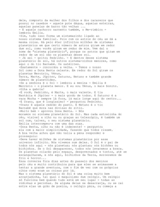 dele, composto da mulher dos filhos e dos cacarecos que
possui no casebre - aquele pote dágua, aquelas esteiras,
aquelas panelas de barro tão velhas ...
- E aquele cachorro sarnento também, o Me-rimbico -
lembrou Emília.
-Sim, tudo isso forma um sistemazinho ligado ao
nosso sistema familial. Pois com os astros do céu se dá a
mesma coisa. Há pelo éter infinitos milhões de sistemas
planetários em que certo número de astros giram em redor
dum sol, como vocês giram em redor de mim. Vem daí o
nome de "sistema planetário", porque os astros que giram em
redor de um sol são os planetas desse sol.
- Já sei - gritou Pedrinho. - E dentre desse sistema
planetário do sol, há outros sistema-zinhos menores, como
aqui o do tio Barnabé. Os satélites.
-Exatamente - concordou a velha. - Temos o nosso
Sol como a Dona Benta celeste. Em redor do Sol giram os
planetas Mercúrio, Vénus,
Terra, Marte, Júpiter, Saturno, Netuno e também grande
número de planetóides.
-Se a senhora é o Sol - lembrou a menina - Emília é
Mercúrio - o planeta menor. E eu sou Vénus, o mais bonito.
-Olha a gabola!
-E você, Pedrinho, é Marte, o mais valente. E tia
Nastácia é Júpiter - o mais gordo de todos. E Saturno é a
vaca Mocha - sempre lá fora, já mais longe aqui do centro...
-E Urano, que é longíssimo? - perguntou Pedrinho.
-Urano é aquele cedrão do pasto. E Netuno é o tio
Barnabé que mora nas divisas do sítio.
-Muito bem - aprovou Dona Benta. - Nós
moramos no sistema planetário do Sol. Mas cada estrelinha do
céu, visível a olho nu ou graças ao telescópio, é também um
sol com, talvez, o seu sistema planetário.
Emília interrompeu-a com uma das suas.
-Dona Benta, olho nu não é indecente? - perguntou
ela com a maior simplicidade, fazendo que todos rissem.
A boa velha achou que não valia a pena responder e
prosseguiu:
-Deve haver milhões de sistemas planetários por esse
universo infinito. Nós vivemos num deles. O Sol é o pai de
todos nós aqui - nós planetas; nós plantas; nós bichões ou
bichinhos. Se o Sol desaparecer, todos nós levaremos a breca.
Os planetas rolarão pelo espaço, desgovernados e tontos, até se
escangalharem, e nós aqui, bichinhos da Terra, morreremos de
frio e horror...
Essa conversa fora dias antes do passeio dos meninos
pelo céu e muito contribuíra para que eles se animassem a
tentar a grande aventura, com o fim de ver com os próprios
olhos como eram as coisas por lá.
Mas o sistema planetário do Sol é uma coisa muito bem
arranjadinha, tal qual o maquinismo dum relógio. Um relógio
só funciona bem quando tudo está em seu lugar - todas as
rodinhas e pecinhas. Se alguma delas se desarranja, ou se cai
entre elas um grão de poeira, o relógio pára, ou começa a
 