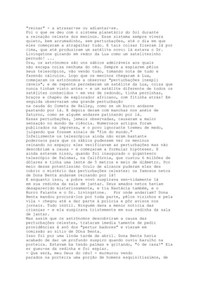 "reinar" - a atrasar-se ou adiantar-se.
Foi o que se deu com o sistema planetário do Sol durante
a reinação celeste dos meninos. Esse sistema sempre vivera
quieto, bem arrumadinho, sem perturbações, até o dia em que
eles começaram a atrapalhar tudo. E tais coisas fizeram lá por
cima, que até produziram um satélite novo: lá estava o Dr.
Livingstone girando em redor da Lua como um satelitezinho
pernudo! ...
Ora, os astrónomos são uns sábios admiráveis aos quais
não escapa coisa nenhuma do céu. Sempre a espiarem pêlos
seus telescópios, vão vendo tudo, tomando nota de tudo e
fazendo cálculos. Logo que os meninos chegaram à Lua,
começaram os astrónomos a observar "perturbações inexpli
cáveis", e de repente perceberam um satélite da Lua, coisa que
nunca tinham visto antes - e um satélite diferente de todos os
satélites conhecidos - em vez de redondo, tinha perninhas,
braços e chapéu de explorador africano, com fitinha atrás! Em
seguida observaram uma grande perturbação
na cauda do Cometa de Halley, como se um burro andasse
pastando por lá. E depois deram com manchas nos anéis de
Saturno, como se alguém andasse patinando por lá.
Essas perturbações, jamais observadas, causaram a maior
sensação no mundo da ciência. Numerosos artigos foram
publicados na imprensa, e o povo ignorante tremeu de medo,
julgando que fossem sinais de "fim do mundo."
Infelizmente os telescópios ainda não eram bastante
poderosos para que os sábios pudessem ver os meninos
reinando no espaço; eles verificavam as perturbações mas não
descobriam a causa - e começaram a formular hipóteses. E
ainda estavam nisso, quando foi inaugurado o gigantesco
telescópio de Palomar, na Califórnia, que custou 6 milhões de
dólares e tinha uma lente de 5 metros e meio de diâmetro. Por
meio desse potentíssimo óculo de alcance puderam eles des
cobrir o mistério das perturbações celestes: os famosos netos
de Dona Benta andavam reinando por lá!
E enquanto isso, a pobre vovó suspirava sen-tidamente lá
em sua redinha da sala de jantar. Seus amados netos haviam
desaparecido misteriosamente, e tia Nastácia também, e o
Burro Falante e o Dr. Livingstone.   Por onde andariam? Dona
Benta mandou procurá-los por toda parte, pêlos vizinhos e pela
vila - chegou até a dar parte à polícia e pôr avisos nos
jornais. Tudo inútil. Ninguém dava a menor notícia das
crianças - e ela suspirava tristemente em sua redinha da sala
de jantar.
Mas assim que os astrónomos descobriram a causa das
perturbações celestes, trataram imedia tamente de pedir
providências à avó dos "pertur badores" e vieram em
comissão ao sítio de DOna Benta.
Isso foi por uma linda tarde de abril. Dona Benta havia
acabado de dar um profundo suspiro quando ouviu barulho na
porteira. Estavam ba tendo palmas e gritando, "ó de casa!" Ela
er gueu-se da redinha e foi espiar.
- Que será, meu Deus do céu? - murmurou vendo
parados na porteira uma porção de homens esquisitíssimos, de
 