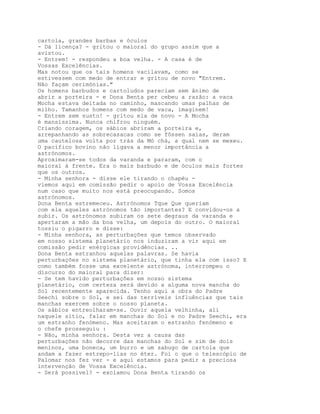 cartola, grandes barbas e óculos
- Dá licença? - gritou o maioral do grupo assim que a
avistou.
- Entrem! - respondeu a boa velha. - A casa é de
Vossas Excelências.
Mas notou que os tais homens vacilavam, como se
estivessem com medo de entrar e gritou de novo "Entrem.
Não façam cerimónias."
Os homens barbudos e cartoludos pareciam sem ânimo de
abrir a porteira - e Dona Benta per cebeu a razão: a vaca
Mocha estava deitada no caminho, mascando umas palhas de
milho. Tamanhos homens com medo de vaca, imaginem!
- Entrem sem susto! - gritou ela de novo - A Mocha
é mansíssima. Nunca chifrou ninguém.
Criando coragem, os sábios abriram a porteira e,
arrepanhando as sobrecasacas como se fôssen saias, deram
uma cautelosa volta por trás da Mó chá, a qual nem se mexeu.
O pacífico bovino não ligava a menor importância a
astrónomos.
Aproximaram-se todos da varanda e pararam, com o
maioral à frente. Era o mais barbudo e de óculos mais fortes
que os outros.
- Minha senhora - disse ele tirando o chapéu -
viemos aqui em comissão pedir o apoio de Vossa Excelência
num caso que muito nos está preocupando. Somos
astrónomos.
Dona Benta estremeceu. Astrónomos Tque Que queriam
com ela aqueles astrónomos tão importantes? E convidou-os a
subir. Os astrónomos subiram os sete degraus da varanda e
apertaram a mão da boa velha, um depois do outro. O maioral
tossiu o pigarro e disse:
- Minha senhora, as perturbações que temos observado
em nosso sistema planetário nos induziram a vir aqui em
comissão pedir enérgicas providências. ..
Dona Benta estranhou aquelas palavras. Se havia
perturbações no sistema planetário, que tinha ela com isso? E
como também fosse uma excelente astrónoma, interrompeu o
discurso do maioral para dizer:
- Se tem havido perturbações em nosso sistema
planetário, com certeza será devido a alguma nova mancha do
Sol recentemente aparecida. Tenho aqui a obra do Padre
Seechi sobre o Sol, e sei das terríveis influências que tais
manchas exercem sobre o nosso planeta.
Os sábios entreolharam-se. Ouvir aquela velhinha, ali
naquele sítio, falar em manchas do Sol e no Padre Seechi, era
um estranho fenómeno. Mas aceitaram o estranho fenómeno e
o chefe prosseguiu :
- Não, minha senhora. Desta vez a causa das
perturbações não decorre das manchas do Sol e sim de dois
meninos, uma boneca, um burro e um sabugo de cartola que
andam a fazer estrepo-lias no éter. Foi o que o telescópio de
Palomar nos fez ver - e aqui estamos para pedir a preciosa
intervenção de Vossa Excelência.
- Será possível? - exclamou Dona Benta tirando os
 