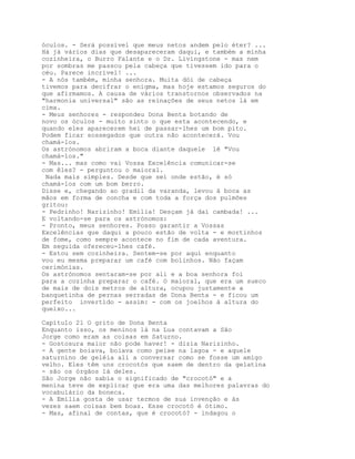óculos. - Será possível que meus netos andem pelo éter? ...
Há já vários dias que desapareceram daqui, e também a minha
cozinheira, o Burro Falante e o Dr. Livingstone - mas nem
por sombras me passou pela cabeça que tivessem ido para o
céu. Parece incrível! ...
- A nós também, minha senhora. Muita dói de cabeça
tivemos para decifrar o enigma, mas hoje estamos seguros do
que afirmamos. A causa de vários transtornos observados na
"harmonia universal" são as reinações de seus netos lá em
cima.
- Meus senhores - respondeu Dona Benta botando de
novo os óculos - muito sinto o que esta acontecendo, e
quando eles aparecerem hei de passar-lhes um bom pito.
Podem ficar sossegados que outra não acontecerá. Vou
chamá-los.
Os astrónomos abriram a boca diante daquele lê "Vou
chamá-los."
- Mas... mas como vai Vossa Excelência comunicar-se
com êles? - perguntou o maioral.
 Nada mais simples. Desde que sei onde estão, é só
chamá-los com um bom berro.
Disse e, chegando ao gradil da varanda, levou à boca as
mãos em forma de concha e com toda a força dos pulmões
gritou:
- Pedrinho! Narizinho! Emília! Desçam já daí cambada! ...
E voltando-se para os astrónomos:
- Pronto, meus senhores. Posso garantir a Vossas
Excelências que daqui a pouco estão de volta - e mortinhos
de fome, como sempre acontece no fim de cada aventura.
Em seguida ofereceu-lhes café.
- Estou sem cozinheira. Sentem-se por aqui enquanto
vou eu mesma preparar um café com bolinhos. Não façam
cerimónias.
Os astrónomos sentaram-se por ali e a boa senhora foi
para a cozinha preparar o café. O maioral, que era um sueco
de mais de dois metros de altura, ocupou justamente a
banquetinha de pernas serradas de Dona Benta - e ficou um
perfeito invertido - assim: - com os joelhos à altura do
queixo...

Capítulo 21 O grito de Dona Benta
Enquanto isso, os meninos lá na Lua contavam a São
Jorge como eram as coisas em Saturno.
- Gostosura maior não pode haver! - dizia Narizinho.
- A gente boiava, boiava como peixe na lagoa - e aquele
saturnino de geléia ali a conversar como se fosse um amigo
velho. Eles têm uns crocotós que saem de dentro da gelatina
- são os órgãos lá deles.
São Jorge não sabia o significado de "crocotó" e a
menina teve de explicar que era uma das melhores palavras do
vocabulário da boneca.
- A Emília gosta de usar termos de sua invenção e às
vezes saem coisas bem boas. Esse crocotó é ótimo.
- Mas, afinal de contas, que é crocotó? - indagou o
 