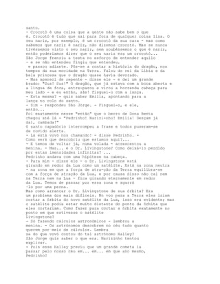 santo.
- Crocotó é uma coisa que a gente não sabe bem o que
é. Crocotó é tudo que sai para fora de qualquer coisa lisa. O
seu nariz, por exemplo, é um crocotó da sua cara - mas como
sabemos que nariz é nariz, não dizemos crocotó. Mas se nunca
tivéssemos visto o seu nariz, nem soubéssemos o que é nariz,
então poderíamos dizer que o seu nariz era um crocotó...
São Jorge franziu a testa no esforço de entender aquilo
- e se não entendeu fingiu que entendeu.
 e passou adiante. Pôs-se a contar a história do dragão, nos
tempos da sua mocidade na Terra. Falou do rei da Líbia e da
bela princesa que o dragão quase havia devorado.
- Mas apareci de repente - disse ele - e dei um grande
brado: "Sus! Sus!" O dragão, que já estava com a boca aberta e
a língua de fora, entre-parou e virou a horrenda cabeça para
meu lado - e eu então, sãs! fisguei-o com a lança.
- Esta mesma? - quis saber Emilia, apontando para a
lança no colo do santo.
- Sim - respondeu São Jorge. - Fisguei-o, e ele,
então...
Foi exatamente nesse "então" que o berro de Dona Benta
chegou até lá - "Pedrinho! Narizi-nho! Emilia! Desçam já
daí, cambada!"
O santo capadócio interrompeu a frase e todos puseram-se
de ouvido alerta.
- Lá está vovó nos chamando! - disse Pedrinho. -
Como será que descobriu que estamos aqui?...
- E temos de voltar já, numa volada - acrescentou a
menina. - Mas... e o Dr. Livingstone? Como deixá-lo perdido
por estas imensidades infinitas? ...
Pedrinho andava com uma hipótese na cabeça.
- Para mim - disse ele - o Dr. Livingstone está
girando em redor da Lua como um satélite. Está na zona neutra
- na zona em que a força de atra-ção da Terra equilibra-se
com a força de atração da Lua, e por causa disso não cai nem
na Terra nem na Lua - fica girando eternamente em redor
da Lua. Temos de passar por essa zona e agarrá
-lo por uma perna.
Mas como arrancar o Dr. Livingstone de sua órbita? Era
um problema dos mais difíceis. No voo para a Terra eles iriam
cortar a órbita do novo satélite da Lua, isso era evidente; mas
o satélite podia estar muito distante do ponto da órbita que
eles cortariam. Como fazer para cortar a órbita exatamente no
ponto em que estivesse o satélite
Livingstone?
- Só fazendo cálculos astronómicos - lembrou a
menina. - Os astrónomos descobrem no céu tudo quanto
querem por meio de cálculos. Lembra
se do que vovó contou do tal astrónomo Halley?
São Jorge quis saber o que era. Narizinho tentou
explicar.
- Pois esse Halley previu que um grande cometa ia
passar pelo nosso céu em... em... em que ano mesmo,
Pedrinho?
 