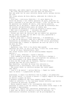 Pedrinho, que sabia aquilo na ponta da língua, gritou:
- Em 1758! Halley previu isso por meio de cálculos.
Mas não pôde ver se seus cálculos deram certo, porque morreu
em 1742.
São Jorge estava de boca aberta, admirado da ciência do
menino.
- Pois bem - continuou Pedrinho - 11 anos depois da
morte de Halley o tal cometa apareceu de novo, exatinho no
ponto indicado e no ano que ele disse - 1758. Só que em vez
de aparecer eir meados de abril, como Halley previra,
apareceu em 12 de março - menos de um mês de diferença Era
um errinho insignificante para um cometa que
só aparece de setenta e tantos em setenta e tantos anos.
- Mas isso é estupendo! - exclamou São Jorge
sacudindo a lança no ar de tanto entusiasmo.
- Prever por meio de cálculos que um cometa vai aparecer
em tal ponto do céu, em tal mês e tal ano, parece-me o
assombro dos assombros! ...
- Pois é para ver! - tornou Pedrinho. - A matemática
é o que há de batatal, como diz a Emília, e esse Halley era
batatalino na matemática. Depois de 1758 outros astrónomos
calcularam que o cometa ia aparecer de novo em 1834 e a 24
de maio de 1910.
- E apareceu?
- Apareceu, sim. Vovó o viu muito bem quando
apareceu em 1910, no dia 6 de maio. O erro foi ainda menor
- só de 18 dias. Batatalífero, não?
São Jorge ficava tonto com as batatalidades daquele
menino...
- Pois é isso, Pedrinho - disse a menina.
— Você também é astrónomo. Faça os cálculos e marque o
momento e o ponto em que o Dr. Livin-gstone vai passar, e
nós cheiraremos o pó nesse momento exato.
A boca de São Jorge não se fechava. Aquelas crianças
falavam que nem um livro aberto...
Mas Pedrinho, com medo de errar nos cálculos e
desmoralizar a astronomia, veio com uma desculpa.
- Não posso fazer os cálculos porque não tenho papel
nem lápis.
- Isso é o de menos! - gritou Emília. - Papel eu tenho
aqui no bolso - o papelzinho da bala

puxa-puxa, e lápis tia Nastácia tem no fogão - um pedacinho
de carvão serve - e correu a buscar o "lápis" depois de entregar
ao menino o papel da bala.
O pequeno Plammarion não teve remédio senão fazer
todos os cálculos - e foi com base nesses cálculos que marcou
o instante da partida, dizendo:
- Neste momento exato o Dr. Livingstone deve estar
passando no ponto X de sua órbita. Partiremos então daqui e de
passagem o agarraremos.
E assim foi. Depois das comoventes despedidas do santo,
o qual deu um beijo na Emília e outro no anjinho, os
aventureiros celestes sorveram o pó de pirlimpimpim na
 