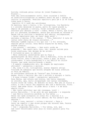 horinha indicada pelas contas do jovem Flammarion.
Fiunnn!...
Tudo deu certíssimamente certo. Eles cruzaram a órbita
do satélite-Livingstone no momento exato em que o sabugo de
cartola ia passando. Pedrinho agarrou-o pelo pé e lá se foram
todos para a Terra.
 Capítulo 22 O café dos astrónomos
Os meninos, mais o burro, o Dr. Livingstone, tia Nastácia
e o anjinho desceram no pasto, perto do cupim grande e,
depois de passada a tontura, foram correndo para casa,
ansiosos por abraçar a vovó - todos, menos o burro, que ficou
por ali pastando avidamente. Assim que entraram na varanda e
deram com as cartolas e bengalas dos sábios, entrepararam.
- Gente importante aqui em casa! Quem será? -
exclamou a menina. E foi espiar. - "Chi, Pedrinho! A sala de
jantar está cheia de corpos estranhos..."
Pedrinho também espiou e viu que sim - e foi entrando,
seguido pêlos outros. Dona Benta ergueu-se da mesa, numa
grande alegria.
- Ora graças! - exclamou. - Bom susto vocês me
pregaram... Não quero mais isso, não. Quando saírem para
novas aventuras, não deixem de me avisar.
E voltando-se para os sábios:
- Meus senhores, permitam-me que eu faça a
apresentações de meus netos. Este é Pedrinho, filho de minha
filha Tonica. Esta é Narizinho, sobre a qual já muito
conversamos. E esta bonequinha é a tal Emília do chifre
furado, que anda revolucionando o mundo.
- E aquele cidadãozinho ali, de chapéu de explorador
africano? - perguntou o maioral.
- Ah, esse é o Dr. Liviugstone, avatar daquele antigo
Visconde de Sabugosa que morreu afogado em nossa aventura
no País da Fábula.
Os astrónomos gostaram do "avatar" mas ficaram na
mesma. Nisto o maioral deu com o anjinho e enrugou a testa.
- E essa criança linda? - perguntou, apontando.
Dona Benta, que estava sem óculos, não havia reparado
no anjinho, que, muito atrapalhado com tantas novidades,
ficara atrás de todos, de dedinho na boca. Mas pôs os óculos e
olhou, e com o maior dos espantos deu com a maravilha. Ficou
tonta. Nem pôde falar. Só pôde abrir a boca - e de boca
aberta ficou.
- Não tente adivinhar que não consegue, vovó! -
gritou Narizinho. - E um anjo de asa quebrada - a esquerda
- que Emília encontrou perdido na Via Látea ...
Dessa vez quem arregalou os olhos foi o maioral e o
mesmo fizeram todos os outros sábios. Na Via Látea!? Que
absurdo !
- Como é isso, menina? - volveu o maioral - Faça o
favor de repetir o que disse porque não entendi bem. Parece
que falou em Via Látea ..
- Sim - respondeu Narizinho. - Via Látea, sim. Que
tem isso? Encontramos este anjo no nosso passeio pela Via
Látea.
 