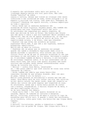 O espanto dos astrónomos subiu mais uns pontos. A
linguagem daquela menina era noví para eles. Mas como
fossem "adultos" de sobre
casaca e cartola, desses que tratam as crianças como seres
inferiores e não acreditam em nada, breve voltaram a si do
espanto e sorriram com ironia, como quem diz: "Bobagens de
crianças!" Ofendida com aquele sorriso, a boneca empertigou
se toda e replicou:
- Estou vendo que os senhores marmanjos não
acreditam em nossa história. Estamos pagos. Nós também não
acreditamos nas suas "hipóteses" muito sem jeito ...
Os astrónomos não esperavam por aquela resposta, de
modo que abriram de novo as bocas. Uma boneca que falava
que nem gente e sabia o que era hipótese! Maior assombro era
impossível. Mas em vez de apenas assombrar-se, só sem mais
nada, o maioral caiu na asneira de sorrir de novo, com
superioridade ariana, e de dizer, como que ofendido:
- Bravos! Com que então não acredita em nossas
hipóteses? Muito bem. E que vem a ser hipótese, senhora
bonequinha impertinente?
Emília pôs as mãos na cintura.
- Hipótese são as peças que os senhores nos pregam
quando não sabem a verdadeira explicação duma coisa e
querem esconder a ignorância, está ouvindo seu cara-de
coruja? Pouco se me dá que os senhores acreditem ou não que
estivemos ou não estivemos na Via Látea. Estivemos e acabou
se. E estivemos também em Marte e Saturno, e até brincamos
de escorregar naqueles anéis. E na Lua conversamos com um
santo muito bom, que ouvia tudo quanto dizíamos sem esses
sorrisos que estamos vendo nessas reverendíssimas caras
cheias de crocotós dos ruins ...
- Emília! - ralhou Dona Benta, levantando-
se. - Não posso admitir que você insulte em nossa casa estes
luminares da ciência.
- Então também não admita que esses besou-rões
casacudos duvidem do que estamos dizendo. Amor com amor
se paga. Comigo é ali na batata ....
Emília tinha perdido as estribeiras e estava que nem uma
vespa. Dona Benta quis de novo ralhar com ela, mas calou-se.
Lá por dentro estava lhe dando razão. Quem não respeita as
ideias dos outros não pode esperar que respeitem as suas.
Os astrónomos, vendo que a velha havia parado de ralhar
com a boneca, ofenderam-se. O maioral ergueu-se da mesa, e
sem mais explicações retirou-
se da sala seguido dos demais.
- Passe muito bem! - foi tudo quanto disseram lá na
varanda, depois de tomarem as cartolas e bengalas.
Emília, vitoriosa, plantou-se de mãos à cintura no topo da
escadinha para vê-los sair. E quando o chefe dos astrónomos,
já no terreiro, olhou para trás, ela botou-lhe uma língua deste
tamanho.
- Ahn! ...
O maioral, furiosíssimo, perdeu a compostura e também
botou para ela um palmo de língua. Uma língua muito feia e
 