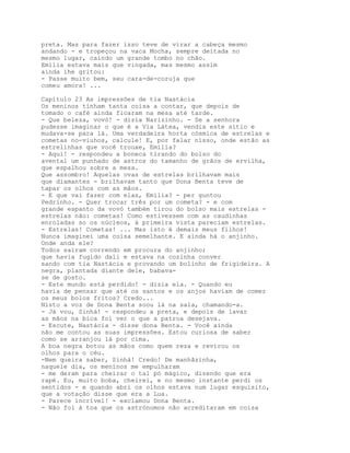 preta. Mas para fazer isso teve de virar a cabeça mesmo
andando - e tropeçou na vaca Mocha, sempre deitada no
mesmo lugar, caindo um grande tombo no chão.
Emília estava mais que vingada, mas mesmo assim
ainda lhe gritou:
- Passe muito bem, seu cara-de-coruja que
comeu amora! ...

Capítulo 23 As impressões de tia Nastácia
Os meninos tinham tanta coisa a contar, que depois de
tomado o café ainda ficaram na mesa até tarde.
- Que beleza, vovó! - dizia Narizinho. - Se a senhora
pudesse imaginar o que é a Via Látea, vendia este sítio e
mudava-se para lá. Uma verdadeira horta cósmica de estrelas e
cometas no-viuhos, calcule! E, por falar nisso, onde estão as
estrelinhas que você trouxe, Emília?
- Aqui! - respondeu a boneca tirando do bolso do
avental um punhado de astros do tamanho de grãos de ervilha,
que espalhou sobre a mesa.
Que assombro! Aquelas ovas de estrelas brilhavam mais
que diamantes - brilhavam tanto que Dona Benta teve de
tapar os olhos com as mãos.
- E que vai fazer com elas, Emília? - per guntou
Pedrinho. - Quer trocar três por um cometa? - e com
grande espanto da vovó também tirou do bolso mais estrelas -
estrelas não: cometas! Como estivessem com as caudinhas
enroladas so os núcleos, à primeira vista pareciam estrelas.
- Estrelas! Cometas! ... Mas isto é demais meus filhos!
Nunca imaginei uma coisa semelhante. E ainda há o anjinho.
Onde anda ele?
Todos saíram correndo em procura do anjinho;
que havia fugido dali e estava na cozinha conver
sando com tia Nastácia e provando um bolinho de frigideira. A
negra, plantada diante dele, babava-
se de gosto.
- Este mundo está perdido! - dizia ela. - Quando eu
havia de pensar que até os santos e os anjos haviam de comer
os meus bolos fritos? Credo...
Nisto a voz de Dona Benta soou lá na sala, chamando-a.
- Já vou, Sinhá! - respondeu a preta, e depois de lavar
as mãos na bica foi ver o que a patroa desejava.
- Escute, Nastácia - disse dona Benta. - Você ainda
não me contou as suas impressões. Estou curiosa de saber
como se arranjou lá por cima.
A boa negra botou as mãos como quem reza e revirou os
olhos para o céu.
-Nem queira saber, Sinhá! Credo! De manhãzinha,
naquele dia, os meninos me empulharam
- me deram para cheirar o tal pó mágico, dizendo que era
rapé. Eu, muito boba, cheirei, e no mesmo instante perdi os
sentidos - e quando abri os olhos estava num lugar esquisito,
que a votação disse que era a Lua.
- Parece incrível! - exclamou Dona Benta.
- Não foi à toa que os astrónomos não acreditaram em coisa
 