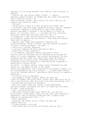 nenhuma e lá se foram danados com a Emília. Mas continue. E
depois?
- Depois? Ah, nem queira saber, Sinhá! ... Depois
apareceu aquele estupor do dragão que São Jorge vive matando
com a lança lá na Lua - um
bicho horrendo, Sinhá, que a Emília diz que é mestiço de
lagarto com flecha de índio.
- Por quê?
- Porque tem a língua e o rabo em ponta de flecha. Mas
o tal bicho, que era verde, adiantou-se para o burro, lambendo
os beiços, imagine! E então Emília, que é uma danada,
avançou sem medo e esfregou o tal pó mágico no nariz do
burro. E o coitado, fuct!... - se sumiu da Lua, ventando.
Narizinho disse que ele tinha caído no "ete..."
- E espantoso o que você me conta, Nas-tácia, e difícil
de acreditar. Pobres dos astrónomos! Como poderiam engolir
tudo isto? E depois...
- Depois, quer saber quem apareceu? Apareceu São
Jorge em pessoa, Sinhá, vivinho, com uma espécie de pratão
de ferro - prato-travessa - no braço ...
- Devia ser o escudo, Nastácia.
- e um pau comprido de ponta pontuda na mão...
- Devia ser a lança, Nastácia.
- e os meninos, sem medo nenhum, garraram a falar
com ele como se falassem com tio Barnabé lá na casinha da
ponte. E o santo respondia com a maior delicadeza. Foi uma
conversa que não tinha fim. Depois São Jorge me chamou e
perguntou se eu queria ficar cozinhando para ele. Eu me
atrapalhei toda na resposta; e então Narizinho respondeu e
disse que eu ficava só por
uns dias - e fiquei, Sinhá, fiquei feito cozinheira de São
Jorge, eu, uma pobre de mim, e ele aquêh
santo tão prepotente, com a fisolustria de escudo e espeto, im
ma correspondência da corte celeste ... A pobre negra estava
outra vez falando difícil. Dona Benta fê-la voltar ao simples e
perguntou:
- E você lá ficou a cozinhar? ...
- Que remédio, Sinhá? Fiquei, apesar do medo que
tinha do dragão. Que bicho feio, credo! Dava cada zurro de se
ouvir nas estrelas. Acho que é por isso que elas piscam tanto ...
- E onde mais estiveram os meninos?
- Não sei, Sinhá. Eles que contem. E uma embrulhada
que não entendo. Estiveram até nurc tal mundo que tem anéis
do dedo - será possível?
- Sim, o Planeta Saturno.
- Mas Sinhá acredita que tenha anéis? Eu.. eu não sei.
Eu acredito e desacredito tudo, por que acho tudo possível e
impossível. Mas os meninos dizem que tem. E depois eles
andaram ga lopando pelo "ete ..."
- Éter, Nastácia.
- montados num cometa xucro, Sinhá, de rabo dum
tamanho sem fim.
- E onde acharam o anjinho?
- Eles dizem que foi na Vi-a de "Leite, que na, sei o
 