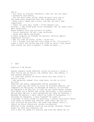 que é.
- Por falar no anjinho, Nastácia, como vai ser ele aqui?
- perguntou Dona Benta.
- Vai ser muito bem, Sinhá. Além da galar teza que é,
não pode haver pessoinha mais bei comportada e boa.
- Está claro. Desde que é anjo, tem que ser bom e bem
comportado.
- Podia ser anjo mau, Sinhá - filho daquele tal
Lúcifer... Mas Sinhá pode ficar sossegada. Hei de tomar conta
dele direitinho.
Nesse momento soou uma gritaria no pomar.
- Corra, Nastácia! Vá ver o que aconteceu
- disse Dona Benta assustada.
A negra disparou na direção do barulho. Minutos depois
reapareceu furiosa.
- Não foi nada de grave, Sinhá - disse ela.
- Foi o frango sura que deu outro pega no Dr. "Li-vinsto" e
comeu o resto dos milhos que ele tinha no peito. Hoje mesmo
esse frango vai para a panela. O diabo me paga ...




O   SACI

Capítulo 1 Em férias

Quando naquela tarde Pedrinho voltou da escola e disse à
Dona Tonica que as férias iam começar dali uma semana, a
boa senhora perguntou :
- E onde quer passar as férias deste ano, meu filho? O
menino riu-se.
- Que pergunta, mamãe! Pois onde mais, se não no sítio
de vovó.
Pedrinho não podia compreender férias passadas em
outro lugar que não fosse no Sítio do Pica-pau Amarelo, em
companhia de Narizinho, do Marquês de Rabico, do Visconde
de Sabugosa e da Emí-lia. E tinha de ser assim mesmo, porque
Dona Benta era a melhor das vovós; Narizinho, a mais galante
das primas; Emília, a mais maluquinha de todas as bonecas; o
Marquês de Rabicó, o mais rabicó de todos os marqueses; e o
Visconde de Sabugosa, o mais "cómodo" de todos os
viscondes. E havia ainda tia Nastácia, a melhor quituteira deste
e de todos os mundos que existem. Quem comia uma vez os
seus bolinhos de polvilho, não podia nem sequer sentir o
cheiro de bolos feitos por outras cozinheiras.
Pedrinho tinha recebido carta de sua prima, dizendo: "Nosso
grupo vai este ano completar sé
culo e meio de idade e é preciso que você não deixe de vir
 