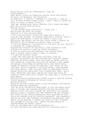 pelas férias a fim de comemorarmos o grau de
acontecimento."
Esse século e meio de idade era contado assim Dona Benta,
64 anos; tia Nastácia, 66; Narizinho;
8; Pedrinho, 9. Emília, o Marquês e o Visconde, l cada um.
Ora, 64 mais 66 mais 8 mais 9 mais ] mais l mais l, fazem 150
anos, ou seja, um séculc e meio.
Logo que recebeu essa carta, Pedrinho fez a conta num papel
para ver se a pilhava em erro:
mas não pilhou.
- E uma danada aquela Narizinho! - disse ele. -
Não há meio de errar em contas.
Capítulo 2 O sítio de Dona Benta
O sítio de Dona Benta ficava num lugar muito bonito. A
casa era das antigas, de cómodos espaçosos e frescos. Havia o
quarto de Dona Benta, o maior de todos, e junto o de
Narizinho, que morava com sua avó. Havia ainda o "quarto de
Pedrinho", que lá passava as férias todos os anos;
e o da tia Nastácia, a cozinheira e o faz-tudo da casa. Emília e
o Visconde não tinham quartos;
moravam num cantinho do escritório, onde ficavam as três
estantes de livros e a mesa de estudo da menina.
A sala de jantar era bem espaçosa, com janelas dando
para o jardim, depois vinha a copa e a cozinha.
- E sala de visitas? Tinha?
- Como não? Uma sala de visitas com piano, sofá de
cabiúna, de palhinha tão bem esticada que "cantava" quando
Pedrinho batia-lhe tapas. Duas poltronas do mesmo estilo e
seis cadeiras. A mesa do centro era de mármore e pés também
de cabiúna. Encostadas àa paredes havia duas meias mesas
também de mármore, cheias de enfeites: três casais de içás
vestidos, vários caramujos e estrelas-do-mar, duas redomas
com velas dentro, tudo colocado sobre os "pertences" de mi
çangas feitos por Narizinho. Hoje ninguém mais sabe o que é
isso. Pertences eram umas rodelas de croché que havia em
todas as casas, para botai bibelôs em cima; para o lavatório de
Dona Benta;
Narizinho fizera pertences de croché; e para a sala de visitas
fizera aqueles de miçanga de várias cores;
da bem miudinha.
Antes da sala de visitas havia a sala de espera, com chão de
grandes ladrilhos quadrados;
"cor de chita côr-de-rosa desbotada". A sala de espera abria
para a varanda. Que varanda gostosa! Cercada dum gradil de
madeira, muito sin gelo, pintado de azul-claro. Da varanda
descia-se para o terreiro por uma escadinha de seis degraus.
Nas férias do ano anterior Pedrinho havia plantado em cada
canto da varanda um pé de "cortina japonesa", uma trepadeira
que dá uns fios aver melhados da grossura dum barbante, que
depois ficam amarelos e descem até quase ao chão, formando
uma verdadeira cortina viva. Aquela varanda estava se
transformando em jardim, tantas
eram as orquídeas que o menino pendurara lá .
os vasos de avenca da miúda que ele foi colocando junto à
 