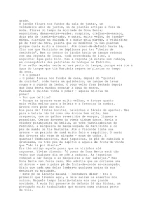 grade.
O jardim ficava nos fundos da sala de jantar, um
verdadeiro amor de jardim, só de plantas antigas e fora da
moda. Flores do tempo da mocidade de Dona Benta;
esporinhas, damas-entre-verdes, suspiros, orelhas-de-macaco,
dois pés de jasmim-do-cabo, e outro, muito velho, de jasmim-
manga. Plantado na calçada e a subir pela parede, o velhíssimo
pé de flor-de-cêra, planta que os modernos já não plantam
porque custa muito a crescer. Até cravo-de-defunto havia lá,
flor com que Narizinho se implicava por ter "cheiro de
cemitério". Bem no centro do jardim havia um tanque redondo
com uma cegonha de louça, toda esverdeada de limo, a
esguichar água pelo bico. Mas a cegonha já estava sem cabeça,
em consequência das pelotadas do bodoque de Pedrinho.
E um velho regador verde morava perto do tanque, porque era com a
água do tanque que tia Nastácia regava as plantas no tempo
da seca.
- E o pomar?
- O pomar ficava nos fundos da casa, depois do "quintal
da cozinha", onde havia um galinheiro, um tanque de lavar
roupa e o puxado da lenha. O poço velho fora fechado depois
que Dona Benta mandou encanar a água do morro.
Passado o quintal vinha o pomar - aquela delícia de
pomar!
- Por que delícia?
- Porque as árvores eram muito velhas, e árvore quanto
mais velha melhor para a beleza e a frescura da sombra.
Árvore nova pode ser muito
boa para dar frutas bonitas, baixinhas e fáceis de apanhar. Mas
para a beleza não há como uma árvore bem velha, bem
craquenta, com os galhos revestidos de musgos, liquens e
parasitas. Certas árvores do pomar tinham donos. Havia a
célebre pitangueira da Emília, as três jabuticabeiras de
Pedrinho, a mangueira de manga-espada de Nari-zinho e os
pés de mamão de tia Nastácia. Até o Visconde tinha sua
árvore - um pezinho de romã muito feio e raquítico. O resto
das árvores não eram de ninguém - eram de todos. E
quantas! Cambucàzeiros, duas jaqueiras, os pés de cabeluda e
grumixama, os três pés de sapotis e aquele de fruta-de-conde
que "não ia por diante."
Era tão antigo aquele pomar que os vizinhos até
caçoavam. Viviam dizendo: "O pomar de Dona Benta está tão
velho que qualquer dia se põe a caducar. As jaqueiras
começam a dar manga e as mangueiras a dar laranjas." Mas
Dona Benta não fazia caso. Não admitia que se cortasse uma
só árvore - nem o pobre pé de fruta-de-conde en-carangado.
Dizia que cada uma delas lembrava qualquer coisa da sua
meninice ou mocidade.
- Este pé de laranja-baiana - costumava dizer - foi o
primeiro que tivemos aqui, e dele saíram os enxertos dos
outros. Naquele tempo laranja-baiana era uma grande
novidade. A muda foi presente do defunto Zé das Bichas, um
português muito trabalhador que morava numa chácara perto
da vila.
 