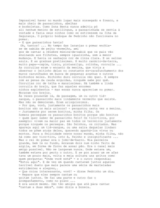 Impossível haver no mundo lugar mais sossegado e fresco, e
mais cheio de passarinhos, abelhas
e borboletas. Como Dona Benta nunca admitiu pó
ali nenhum menino de estilingue, a passarinhada se sentia à
vontade e fazia seus ninhos como se estivessem na Ilha da
Segurança. O próprio bodoque de Pedrinho não funcionava no
pomar.
- E que passarinhos havia?
 Oh, tantos! ... No tempo das laranjas o pomar enchia-
se de sabiás de peito vermelho, ami
gos de cantar a célebre música-de-sabiá que os pais vão
ensinando aos filhotes, sempre igualzinha, sem a menor
mudança. E havia os sanhaços cor de cinza clara. E as saíras
azuis. E as graúnas pretíssimas. E muito canário-da-terra,
muito papa--capim, tisio, pintassilgo, rolinha, corruíla ...
As corruílas eram o encanto da menina, que vivia a
observar o jeitinho delas no constante es-carafunchamento dos
muros carunchados em busca de pequenas aranhas e outros
bichinhos moles. Bichinho duro corruíla não quer. E sempre
com as penas da cauda erguidas, ninguém sabe por quê.
Corruílas cor de telha e mansíssimas. Há também a linda
corruíla do brejo, que faz aqueles enormes
ninhos espinhentos - mas essas nunca apareciam no pomar.
Moravam nos brejos.
Às vezes pousavam lá, de passagem, um ou outro tié-
sangue, o passarinho mais lindamente vermelho que existe.
Mas não se demoravam. Eram arisquíssimos.
- Por que, vovó, justamente os passarinhos mais
bonitos são os mais ariscos? - perguntou certa vez a menina.
- Justamente por serem bonitos, minha filha. Os
homens perseguem os passarinhos bonitos porque são bonitos
- quem quer saber de passarinho feio? Os tico-ticos, por
exemplo: vivem na maior paz em todos os terreiros justamente
porque ninguém os persegue. São feinhos, os coitados. Mas
apareça aqui um tié-sangue, ou uma saíra daquelas lindas:
todos se põem atrás deles, querendo apanhá-los vivos ou
mortos. Para a felicidade neste nosso mundo, minha filha, não
há como ser tico-tico, isto é, feinho e insignificante ...
Mas o rei do pomar era o joão-de-barro. Nia paineira
grande, bem lá no fundo, moravam dois num ninho feito de
argila, em forma de forno de assar pão. Era o casal mais
amigo possível. Não se largavam nunca. Onde estava um,
também estava por perto o outro. E se por acaso um se afas
tava um pouco mais, volta e meia soltava uns gritos como
quem pergunta: "Onde você está" - e o outro respondia:
"Estou aqui". E de vez em quando cantavam juntos aqueles
terrível dueto que mais parece uma série de marteladas
estridentes e alegres,.
- Que coisa interessante, vovó! - disse Pedrinho um dia.
- Repare que eles sempre cantam ou
gritam juntos. Um faz uma parte e outro faz o
acompanhamento, como no piano ...
E era assim mesmo. São tão amigos que até para cantar
"cantam a duas mãos", como dizia a boneca.
 