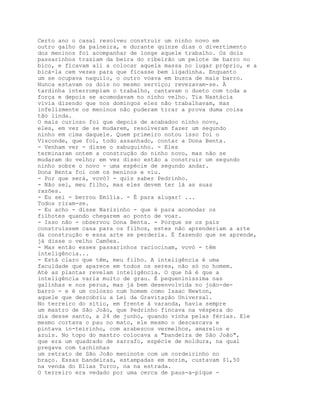 Certo ano o casal resolveu construir um ninho novo em
outro galho da paineira, e durante quinze dias o divertimento
dos meninos foi acompanhar de longe aquele trabalho. Os dois
passarinhos traziam da beira do ribeirão um pelote de barro no
bico, e ficavam ali a colocar aquela massa no lugar próprio, e a
bicá-la cem vezes para que ficasse bem ligadinha. Enquanto
um se ocupava naquilo, o outro voava em busca de mais barro.
Nunca estavam os dois no mesmo serviço; revezavam-se. À
tardinha interrompiam o trabalho, cantavam o dueto com toda a
força e depois se acomodavam no ninho velho. Tia Nastácia
vivia dizendo que nos domingos eles não trabalhavam, mas
infelizmente os meninos não puderam tirar a prova duma coisa
tão linda.
O mais curioso foi que depois de acabadoo ninho novo,
eles, em vez de se mudarem, resolveram fazer um segundo
ninho em cima daquele. Quem primeiro notou isso foi o
Visconde, que foi, todo assanhado, contar a Dona Benta.
- Venham ver - disse o sabuguinho. - Eles
terminaram ontem a construção do ninho novo, mas não se
mudaram do velho; em vez disso estão a construir um segundo
ninho sobre o novo - uma espécie de segundo andar.
Dona Benta foi com os meninos e viu.
- Por que será, vovó? - quis saber Pedrinho.
- Não sei, meu filho, mas eles devem ter lá as suas
razões.
- Eu sei - berrou Emília. - É para alugar! ...
Todos riram-se.
- Eu acho - disse Narizinho - que é para acomodar os
filhotes quando chegarem ao ponto de voar.
- Isso não - observou Dona Benta. - Porque se os pais
construíssem casa para os filhos, estes não aprenderiam a arte
da construção e essa arte se perderia. É fazendo que se aprende,
já disse o velho Camões.
- Mas então esses passarinhos raciocinam, vovó - têm
inteligência...
- Está claro que têm, meu filho. A inteligência é uma
faculdade que aparece em todos os seres, não só no homem.
Até as plantas revelam inteligência. O que há é que a
inteligência varia muito de grau. É pequeniníssima nas
galinhas e nos perus, mas já bem desenvolvida no joão-de-
barro - e é um colosso num homem como Isaac Newton,
aquele que descobriu a Lei da Gravitação Universal.
No terreiro do sítio, em frente à varanda, havia sempre
um mastro de São João, que Pedrinho fincava na véspera do
dia desse santo, a 24 de junho, quando vinha pelas férias. Ele
mesmo cortava o pau no mato, ele mesmo o descascava e
pintava in-teirinho, com arabescos vermelhos, amarelos e
azuis. No topo do mastro colocava a "bandeira de São João",
que era um quadrado de sarrafo, espécie de moldura, na qual
pregava com tachinhas
um retrato de São João meninote com um cordeirinho no
braço. Essas bandeiras, estampadas em morim, custavam $1,50
na venda do Elias Turco, na na estrada.
O terreiro era vedado por uma cerca de paus-a-pique -
 