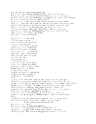 endiabrado moleque duma perna só.
Desde esse dia ficou Pedrinho com o saci na cabeça.
Vivia falando em saci e tomando informa coes a respeito.
Quando consultou tia Nastácia, a resposta da negra foi, depois
de fazer o pelo-sinal e dizer "Credo!".
- Pois saci, Pedrinho, é uma coisa que branco da cidade
nega, diz que não há - mas há. Não existe negro velho por aí,
desses que nascem e morrem no meio do mato, que não jure
ter visto saci, tio Barnabé diz ter visto vários.
- O tio Barnabé. Fale com ele. Negro sabido está ali!
Entende de todas as feitiçarias, i de saci, de mula-sem-
cabeça, de lobisomem - de tudo.
Pedrinho ficou pensativo.

Capítulo 4 Tio Barnabé
Tio Barnabé era um
negro de mais de oitenta
anos que morava no
rancho coberto de sapé lá
junto da ponte. Pedrinho
não disse nada a ninguém
e foi vê-lo.   Encontrou-o
sentado, com o pé direito
num toco de pau, à porta
de sua casinha,
aquentando sol.
- Tio Barnabé eu
vivo querendo saber duma
coisa e ninguém me conta
direito. Sobre o saci. Será
mesmo que existe saci?
O negro deu uma
risada gostosa e, depois de
encher de fumo picado o
velho pito, começou a
falar:
- Pois, Seu Pedrinho, saci é uma coisa que eu juro que
"exéste". Gente da cidade não acredita - mas "exéste". A
primeira vez que vi saci eu tinha assim a sua idade. Isso foi no
tempo da escravidão, na Fazenda do Passo Fundo, que era do
defunto Major Teodoro, pai desse Coronel Teodorico,
compadre de sua avó, Dona Benta. Foi lá que vi o primeiro
saci. Depois disso, quantos e quantos!...
- Conte, então, direitinho, o que é o saci. Bem tia
Nastácia me disse que o senhor sabia - que o senhor sabe
tudo ...
- Como não hei de saber tudo, menino, se já tenho mais
de oitenta anos? Quem muito "véve", muito sabe...
-           Então conte. Que é, afinal de
contas, o tal saci?
E o negro contou tudo direitinho.
- O saci - começou ele   - é um diabinho de
uma perna só que anda solto pelo mundo, armando
reinações de toda sorte e atropelando quanta criatura
 