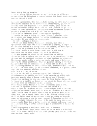 Dona Benta deu um suspiro.
- Pois, minha filha, contam-se por centenas de milhares
os mártires da fogueira, e quase sempre por isso: enxergar mais
que os outros e ensi-

nar aos ignorantes. Por felicidade minha, eu vivo neste nosso
abençoado século; se eu vivesse na Idade-Média, já estava
assada numa boa fogueira - e também vocês, pelo crime de
terem aprendido comigo muita coisa. Até Quindim ia para a
fogueira como feiticeiro, se os pastores soubessem daquele
passeio gramatical que ele fez com vocês.
- E o Burro Falante, vovó? - perguntou Pedrinho.
- Também ia para a fogueira, meu filho. O simples fato
de o nosso bom burro falar, já seria considerado crime
merecedor de uma dúzia de fogueiras.
- E eu? - indagou a boneca.
- Você tem dito tantas heresias, Emília, que eles a
queimavam numa vela até ficar reduzida a carvão, e depois
moíam esse carvão e o assopravam aos ventos, de medo que a
poeirinha se juntasse e vivesse outra vez.
- E hoje, vovó? - quis saber Pedrinho. - Por que é
que hoje não há mais fogueiras para os sábios?
- Porque apesar de todas as perseguições os sábios
foram abrindo a cabeça dos carneiros, e os carneiros já não
deixam que os pastores queimem os seus mestres de ciência.
Mas mesmo assim volta e meia um sábio vai para o beleléu,
destruído pêlos pasttôres. Não os queimam vivos, é verdade,
mas prendem-nos em cárceres e às vezes até os fuzilam. Ou
então perseguem-nos de outras maneiras, tornando-lhes a vida
difícil. Em todo caso, já melhoramos bastante, e a prova temos
aqui em nós mesmos: estamos vivos!
Capítulo 4 O Céu de Noite
Estava um céu lindo, transparente como cristal. O
assanhamento do brilho das estrelas parecia os olhos dos
meninos quando viam a bandeja de doces que o Coronel
Teodorico mandava no dia dos anos de Dona Benta. Antes de
levantarem a toalha da bandeja, os olhos de todos ali no sítio
ficavam como as estrelas daquela noite.
Dona Benta tomou fôlego e falou, apontando para o céu:
- Olhem lá aquelas quatro formando uma cruz! E a
Constelação do Cruzeiro do Sul. Constelação quer dizer um
grupo de estrelas. Esta Constelação do Cruzeiro é a de maior
importância para os povos que vivem do equador para o sul,
como nós. Tem a mesma importância da célebre Constelação
da Ursa Maior para os povos que vivem ao norte do equador,
como os europeus e nor-te-americanos. O Cruzeiro do Sul é o
nosso relógio noturno. No dia 15 de maio de cada ano essa
constelação fica bem a prumo sobre as nossas cabeças, como o
sol ao meio-dia, e então sabemos que é exatamente 9 horas da
noite.
- Que engraçado! - exclamou Pedrinho. - Estamos
em fins de abril. Logo chegaremos ao 15 de maio - e eu vou
acertar o nosso relógio da sala de jantar pelo Cruzeiro do Sul.
Que Beleza, hein, vovó?
 