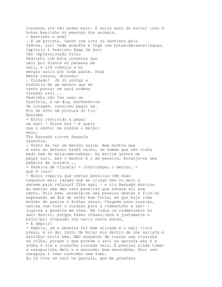 correndo até não poder mais. O único meio de evitar isso é
botar bentinho no pescoço dos animais.
- Bentinho é bom?
— É um porrete. Dando com cruz ou bentinho pela
frente, saci fede enxofre e foge com botas-de-sete-léguas.
Capítulo 5 Pedrinho Pega Um Saci
Tão impressionado ficou
Pedrinho com esta conversa que
dali por diante só pensava em
saci, e até começou a en
xergar sacis por toda parte. Dona
Benta caçoou, dizendo:
- Cuidado! Já vi contar a
história de um menino que de
tanto pensar em saci acabou
virando saci...
Pedrinho não fez caso da
história, e um dia, enchendo-se
de coragem, resolveu pegar um.
Foi de novo em procura do tio
Barnabé.
- Estou resolvido a pegar
um saci - disse ele - e quero
que o senhor me ensine o melhor
meio.
Tio Barnabé riu-se daquela
valentia.
- Gosto de ver um menino assim. Bem mostra que
é neto do defunto sinhô velho, um homem que não tinha
medo nem de mula-sem-cabeça. Há muitos jeitos de
pegar saci, mas o melhor é o de peneira. Arranja-se uma
peneira de cruzeta...
- Peneira de cruzeta? - interrompeu o menino. -
Que é isso?
- Nunca reparou que certas peneiras têm duas
taquaras mais largas que se cruzam bem no meio e
servem para reforço? Olhe aqui - e tio Barnabé mostrou
ao menino uma das tais peneiras que estava ali num
canto. Pois bem, arranja-se uma peneira destas e fica-se
esperando um dia de vento bem forte, em que haja roda
moinho de poeira e folhas secas. Chegada essa ocasião,
vai-se com todo o cuidado para o rodamoinho e zás! -
joga-se a peneira em cima. Em todos os rodamoinhos há
saci dentro, porque fazer rodamoinhos é justamente a
principal ocupação dos sacis neste mundo.
- E depois?
- Depois, se a peneira foi bem atirada e o saci ficou
preso, é só dar jeito de botar ele dentro de uma garrafa e
arrolhar muito bem. Não esquecer de riscar uma cruzinha
na rolha, porque o que prende o saci na garrafa não é a
rolha e sim a cruzinha riscada nela. É preciso ainda tomar
a carapucinha dele e a esconder bem escondida. Saci sem
carapuça é como cachimbo sem fumo.
Eu já tive um saci na garrafa, que me prestava
 