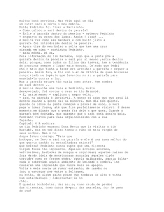 muitos bons serviços. Mas veio aqui um dia
um outro saci e levou o meu embora.
Então Pedrinho foi Dizer a Narizinho.
- Como coloco o saci dentro da garrafa?
- Enfie a garrafa dentro da peneira - ordenou Pedrinho
- enquanto eu cerco dos lados. Assim ! Isso! ...
A menina fez como ele mandava e com muito jeito a
garrafa foi introduzida dentro da peneira.
- Agora tire do meu bolso a rolha que tem uma cruz
riscada em cima - continuou Pedrinho.
- Essa mesma. Dê cá.
Pela informação do tio Barnabé, logo que a gente põe a
garrafa dentro da peneira o saci por si mesmo ,entra dentro
dela, porque, como todos os filhos das trevas, tem a tendência
de procurar sempre o lugar mais escuro. De modo que Pedri
nho o mais que tinha a fazer era arrolhar a garrafa e erguer a
peneira. Assim fez, e foi com o ar de vitória de quem houvesse
conquistado um império que levantou no ar a garrafa para
examiná-la contra a luz.
Mas a garrafa estava tão vazia como antes. Nem sombra
de saci dentro ...
A menina deu-lhe uma vaia e Pedrinho, muito
desapontado, foi contar o caso ao tio Barnabé.
- E, assim mesmo - explicou o negro velho.
- Saci na garrafa é invisível. A gente só sabe que que está lá
dentro quando a gente cai na modorra. Num dia bem quente,
quando os olhos da gente começam a piscar de sono, o saci
pega a tomar forma, até que fica perfeitamente visível. E desse
momento em diante que a gente faz dele o que quer. Guarde a
garrafa bem fechada, que garanto que o saci está dentro dela.
Pedrinho voltou para casa orgulhosíssimo com a sua
façanha.
Capítulo 6 A modorra
um dia Pedrinho enganou Dona Benta que ia visitar o tio
Barnabé, mas em vez disso tomou o rumo da mata virgem de
seus sonhos. Nem o bo
doque levou consigo. "Para que
bodoque, se levo o saci na garrafa e ele é uma arma melhor do
que quanto canhão ou metralhadora existe?"
Que beleza! Pedrinho nunca supôs que uma floresta
virgem fosse tão imponente. Aquelas árvores enormes,
velhíssimas, barbadas de musgos e orquídeas; aquelas raízes de
fora dando ideia de monstruosas sucuris; aqueles cipós
torcidos como se fossem redes; aquela galharada, aquela folha-
rada e sobretudo aquele ambiente de umidade e sombra, lhe
causaram uma impressão que nunca mais se apagou.
Volta e meia ouvia um rumor estranho, de inambu ou
jacu a esvoaçar por entre a folhagem,
ou então, de algum galho podre que tombava do alto e vinha
num estardalhaço - esborrachar-se no
chão.
E quantas borboletas, das azuis, como cauda de pavão;
das cinzentas, como casca de-pau; das amarelas, cor de gema
de ovo!
 