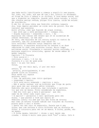 uma baba muito lubrificante e começa a engoli-lo sem pressa.
Vai indo, vai indo, até que dá com o boi inteiro no estômago;
só ficam de fora a cabeça e os chifres. E leva meses assim, até
que a digestão se complete. Quando está nesse estado, a sucuri
não oferece perigo nenhum, porque fica inerte, caída em estado
de sonolência.
E não foi só essa cobra que Pedrinho conheceu naquele
dia. Logo depois percebeu um ruído seco de guizos. Era uma
cascavel que passava;
muito aflita, como que fugindo de algum inimigo.
- Que será que a está perseguindo? - indagou ele.
- Alguma muçurana - respondeu o saci. - As
muçuranas são cobras sem veneno que só se alimentam de
cobras venenosas. Lá vem uma!
De fato, uma muçurana de cor escura surgiu no rastro da
cascavel, que foi alcançada logo adian te.
Luta terrível! Pedrinho nunca imaginou uma tal
espetáculo. A muçurana enrelou-se na cascave e as duas
rebolaram no chão como minhocas loucas. Muito tempo
estiveram assim. Finalmente a cascavel morreu sufocada, e a
muçurana engoliu-a inteirinha, apesar de serem ambas do
mesmo tamanho.
Capítulo 7 A floresta
- Pois assim é -
continuou o saci. - A lei da
floresta é a lei de quem pode
mais - ou por ter mais
força,
       por ser mais ágil, u por ser mais
astuto. A
 astúcia, principalmente, é uma
grande coisa na floresta.
Está vendo ali aquele
galhinho seco?
- Sim. Um galhinho como outro qualquer
- respondeu o menino.
- Pois está muito enganado - replicou o saci,
- Não é galho nenhum, sim um bichinho que finge de galho
seco para não ser atacado pêlos inimigos.
Pedrinho não quis acreditar, mas cutucando o galhinho
viu que ele se mexia. Ficou assombrado da esperteza.
- Bem diz vovó que a mata é perigosa! que não
sabe há de levar cada logro aqui ...
- E aquilo? - perguntou o saci apontando para uma
folha. - Que parece a você que aquilo é?
Pedrinho olhou; viu bem que era uma folha de árvore;
mas como já estava ficando sabido nas traições da floresta,
piscou para o saci e disse:
- Desta vez não caio na esparrela. Parece que é uma
folha, mas com certeza é outro bichinho que se disfarça em
folha. E cutucou-a para ver se se mexia. A folha, porém, não
se mexeu.
- É folha mesmo, bobinho! - disse o saci dando uma
risada. - AInda é muito cedo para você "ler" a mata. Isto é
 