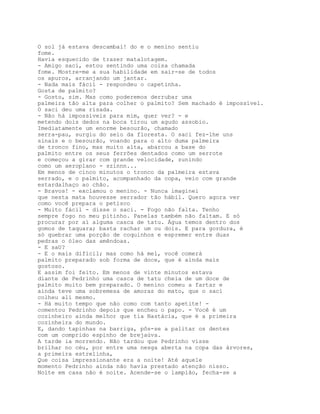 O sol já estava descambai! do e o menino sentiu
fome.
Havia esquecido de trazer matalotagem.
- Amigo saci, estou sentindo uma coisa chamada
fome. Mostre-me a sua habilidade em sair-se de todos
os apuros, arranjando um jantar.
- Nada mais fácil - respondeu o capetinha.
Gosta de palmito?
- Gosto, sim. Mas como poderemos derrubar uma
palmeira tão alta para colher o palmito? Sem machado é impossível.
O saci deu uma risada.
- Não há impossíveis para mim, quer ver? - e
metendo dois dedos na boca tirou um agudo assobio.
Imediatamente um enorme besourão, chamado
serra-pau, surgiu do seio da floresta. O saci fez-lhe uns
sinais e o besourão, voando para o alto duma palmeira
de tronco fino, mas muito alta, abarcou a base do
palmito entre os seus ferrões dentados como um serrote
e começou a girar com grande velocidade, zunindo
como um aeroplano - szinnn...
Em menos de cinco minutos o tronco da palmeira estava
serrado, e o palmito, acompanhado da copa, veio com grande
estardalhaço ao chão.
- Bravos! - exclamou o menino. - Nunca imaginei
que nesta mata houvesse serrador tão hábil. Quero agora ver
como você prepara o petisco
- Muito fácil - disse o saci. - Fogo não falta. Tenho
sempre fogo no meu pitinho. Panelas também não faltam. E só
procurar por aí alguma casca de tatu. Água temos dentro dos
gomos de taquara; basta rachar um ou dois. E para gordura, é
só quebrar uma porção de coquinhos e espremer entre duas
pedras o óleo das amêndoas.
- E saU?
- E o mais difícil; mas como há mel, você comerá
palmito preparado sob forma de doce, que é ainda mais
gostoso.
E assim foi feito. Em menos de vinte minutos estava
diante de Pedrinho uma casca de tatu cheia de um doce de
palmito muito bem preparado. O menino comeu a fartar e
ainda teve uma sobremesa de amoras do mato, que o saci
colheu ali mesmo.
- Há muito tempo que não como com tanto apetite! -
comentou Pedrinho depois que encheu o papo. - Você é um
cozinheiro ainda melhor que tia Nastácia, que é a primeira
cozinheira do mundo.
E, dando tapinhas na barriga, pôs-se a palitar os dentes
com um comprido espinho de brejaúva.
A tarde ia morrendo. Não tardou que Pedrinho visse
brilhar no céu, por entre uma nesga aberta na copa das árvores,
a primeira estrelinha,
Que coisa impressionante era a noite! Até aquele
momento Pedrinho ainda não havia prestado atenção nisso.
Noite em casa não é noite. Acende-se o lampião, fecha-se a
 