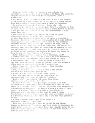 - Sim, meu filho. Saber é realmente uma beleza. Uma
isquinha de ciência que você aprendeu e já ficou tão contente.
Imagine quando virar um verdadeiro astrónomo, como o
Flammarion!
- Aí, então, ele fica com cara de bobo, a rir o dia inteiro,
só de gosto da ciência que tem lá por dentro - disse Emília.
Dona Benta achou graça e continuou a falar do Cruzeiro.
- As quatro estrelas do Cruzeiro - disse ela - são
designadas por meio de letras gregas. Gama é a estrela no topo
da cruz; Alfa é a do pé da cruz; Beta e Delta formam os braços.
- Mas por que essas estrelas são tão importantes? - quis
saber Pedrinho.
- Por causa da disposição regular em forma de cruz,
disposição que as torna de fácil encontro
no céu. Num instante a gente corre os olhos e encontra o
Cruzeiro. Encontrar as outras constelações já é mais difícil -
exige prática; mas o Cruzeiro até a boba da tia Nastácia
descobre no céu. Não há por aqui caboclo da roça, nem há
negro da África, nem atorrante da Argentina, nem gaúcho do
Uruguai, nem índio de todas as repúblicas da América do Sul,
nem selvagem australiano, nem negro do Congo, Moçambique
ou Hoten-tótia, nem bóer da Colónia do Cabo, nem papua da
Nova Guiné, que não conheça o Cruzeiro.
- Então Robinson Crusoe também via o Cruzeiro, vovó!
- lembrou Pedrinho. - A ilha dele era a de Juan Fernández,
que fica ao sul do equador, perto das costas do Chile.
- Exatamente, meu filho.   Quantas vezes Robinson e o
seu bom índio Sexta-Feira não estiveram, como nós agora, a
olhar para as quatro estrelas do Cruzeiro! ...
- Estou vendo-as - disse Narizinho. - Duas estrelas
maiores e duas menores ...
- Sim, as maiores são a Alfa e a Gama e são também
das mais brilhantes dos céus do sul.
- E qual é a mais brilhante de todas, vovó?
- Aqui nos céus do sul é uma da Constelação do
Centauro, que fica logo ao lado do Cruzeiro.
- Qual é ela? - perguntou Pedrinho. Dona Benta
riscou o céu com o dedo, dizendo;
- Se você tirar uma linha que toque na Delta e na Beta
do Cruzeiro e a prolongar nesta direção (e o dedo de Dona
Benta ia riscando), essa linha vai encontrar duas estrelas da
Constelação do Centauro, justamente a Alfa e a Beta do Cen-
tauro - e pronto! Você terá achado a Constelação do
Centauro, que é das maiores dos céus do sul. E nessa
Constelação a estrela Alfa é uma das mais conhecidas de todas.
E a terceira em brilho de todo o céu e uma das mais próximas
de nós.
- E aquela mancha negra que estou vendo ? -
perguntou a menina, apontando.
- Pois aquilo é o célebre Saco de Carvão da Via Látea.
Repare na beleza da Via Látea, que fica atrás do Cruzeiro. Em
certo ponto escurece. Isso quer dizer que naquele ponto há uma
nebulosa escura que tapa as estrelas - e por isso recebeu o
nome de Saco de Carvão.
 